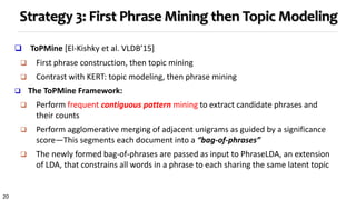 20
Strategy 3: First Phrase Mining then Topic Modeling
 ToPMine [El-Kishky et al. VLDB’15]
 First phrase construction, then topic mining
 Contrast with KERT: topic modeling, then phrase mining
 The ToPMine Framework:
 Perform frequent contiguous pattern mining to extract candidate phrases and
their counts
 Perform agglomerative merging of adjacent unigrams as guided by a significance
score—This segments each document into a “bag-of-phrases”
 The newly formed bag-of-phrases are passed as input to PhraseLDA, an extension
of LDA, that constrains all words in a phrase to each sharing the same latent topic
 