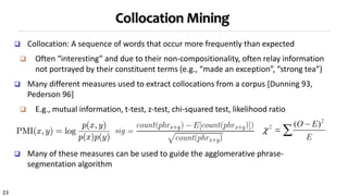 23
Collocation Mining
 Collocation: A sequence of words that occur more frequently than expected
 Often “interesting” and due to their non-compositionality, often relay information
not portrayed by their constituent terms (e.g., “made an exception”, “strong tea”)
 Many different measures used to extract collocations from a corpus [Dunning 93,
Pederson 96]
 E.g., mutual information, t-test, z-test, chi-squared test, likelihood ratio
 Many of these measures can be used to guide the agglomerative phrase-
segmentation algorithm
 