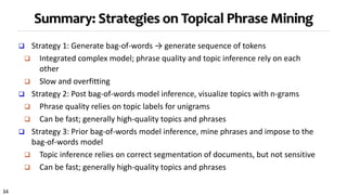 34
Summary: Strategies on Topical Phrase Mining
 Strategy 1: Generate bag-of-words → generate sequence of tokens
 Integrated complex model; phrase quality and topic inference rely on each
other
 Slow and overfitting
 Strategy 2: Post bag-of-words model inference, visualize topics with n-grams
 Phrase quality relies on topic labels for unigrams
 Can be fast; generally high-quality topics and phrases
 Strategy 3: Prior bag-of-words model inference, mine phrases and impose to the
bag-of-words model
 Topic inference relies on correct segmentation of documents, but not sensitive
 Can be fast; generally high-quality topics and phrases
 