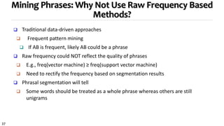 37
Mining Phrases: Why Not Use Raw Frequency Based
Methods?
 Traditional data-driven approaches
 Frequent pattern mining
 If AB is frequent, likely AB could be a phrase
 Raw frequency could NOT reflect the quality of phrases
 E.g., freq(vector machine) ≥ freq(support vector machine)
 Need to rectify the frequency based on segmentation results
 Phrasal segmentation will tell
 Some words should be treated as a whole phrase whereas others are still
unigrams
 