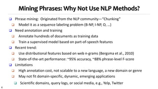 4
 Phrase mining: Originated from the NLP community—“Chunking”
 Model it as a sequence labeling problem (B-NP, I-NP, O, …)
 Need annotation and training
 Annotate hundreds of documents as training data
 Train a supervised model based on part-of-speech features
 Recent trend:
 Use distributional features based on web n-grams (Bergsma et al., 2010)
 State-of-the-art performance: ~95% accuracy, ~88% phrase-level F-score
 Limitations
 High annotation cost, not scalable to a new language, a new domain or genre
 May not fit domain-specific, dynamic, emerging applications
 Scientific domains, query logs, or social media, e.g., Yelp, Twitter
Mining Phrases: Why Not Use NLP Methods?
 
