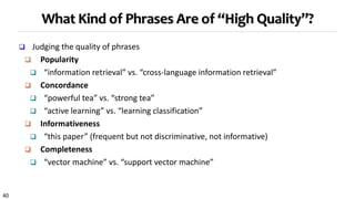40
What Kind of Phrases Are of “High Quality”?
 Judging the quality of phrases
 Popularity
 “information retrieval” vs. “cross-language information retrieval”
 Concordance
 “powerful tea” vs. “strong tea”
 “active learning” vs. “learning classification”
 Informativeness
 “this paper” (frequent but not discriminative, not informative)
 Completeness
 “vector machine” vs. “support vector machine”
 