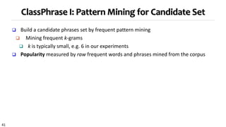 41
ClassPhrase I: Pattern Mining for Candidate Set
 Build a candidate phrases set by frequent pattern mining
 Mining frequent k-grams
 k is typically small, e.g. 6 in our experiments
 Popularity measured by raw frequent words and phrases mined from the corpus
 