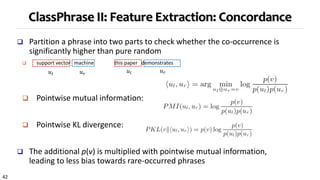 42
ClassPhrase II: Feature Extraction: Concordance
 Partition a phrase into two parts to check whether the co-occurrence is
significantly higher than pure random
 support vector machine this paper demonstrates
 Pointwise mutual information:
 Pointwise KL divergence:
 The additional p(v) is multiplied with pointwise mutual information,
leading to less bias towards rare-occurred phrases
𝑢𝑙 𝑢𝑙𝑢 𝑟
𝑢 𝑟
 