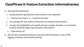 43
ClassPhrase II: Feature Extraction: Informativeness
 Deriving Informativeness
 Quality phrases typically start and end with a non-stopword
 “machine learning is” vs. “machine learning”
 Use average IDF over words in the phrase to measure the semantics
 Usually, the probabilities of a quality phrase in quotes, brackets, or connected
by dash should be higher (punctuations information)
 “state-of-the-art”
 We can also incorporate features using some NLP techniques, such as POS
tagging, chunking, and semantic parsing
 