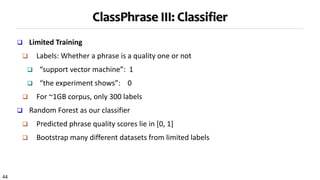 44
ClassPhrase III: Classifier
 Limited Training
 Labels: Whether a phrase is a quality one or not
 “support vector machine”: 1
 “the experiment shows”: 0
 For ~1GB corpus, only 300 labels
 Random Forest as our classifier
 Predicted phrase quality scores lie in [0, 1]
 Bootstrap many different datasets from limited labels
 