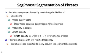 46
SegPhrase: Segmentation of Phrases
 Partition a sequence of word by maximizing the likelihood
 Considering
 Phrase quality score
 ClassPhrase assigns a quality score for each phrase
 Probability in corpus
 Length penalty
 length penalty 𝛼: when 𝛼 > 1, it favors shorter phrases
 Filter out phrases with low rectified frequency
 Bad phrases are expected to rarely occur in the segmentation results
 