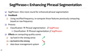 47
SegPhrase+: Enhancing Phrasal Segmentation
 SegPhrase+: One more round for enhanced phrasal segmentation
 Feedback
 Using rectified frequency, re-compute those features previously computing
based on raw frequency
 Process
 Classification  Phrasal segmentation // SegPhrase
 Classification  Phrasal segmentation // SegPhrase+
 Effects on computing quality scores
 np hard in the strong sense
 np hard in the strong
 data base management system
 