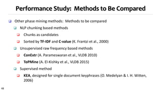 48
Performance Study: Methods to Be Compared
 Other phase mining methods: Methods to be compared
 NLP chunking based methods
 Chunks as candidates
 Sorted by TF-IDF and C-value (K. Frantzi et al., 2000)
 Unsupervised raw frequency based methods
 ConExtr (A. Parameswaran et al., VLDB 2010)
 ToPMine (A. El-Kishky et al., VLDB 2015)
 Supervised method
 KEA, designed for single document keyphrases (O. Medelyan & I. H. Witten,
2006)
 