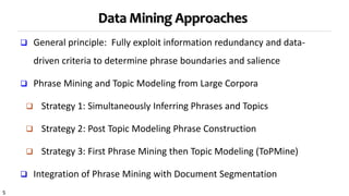 5
Data Mining Approaches
 General principle: Fully exploit information redundancy and data-
driven criteria to determine phrase boundaries and salience
 Phrase Mining and Topic Modeling from Large Corpora
 Strategy 1: Simultaneously Inferring Phrases and Topics
 Strategy 2: Post Topic Modeling Phrase Construction
 Strategy 3: First Phrase Mining then Topic Modeling (ToPMine)
 Integration of Phrase Mining with Document Segmentation
 