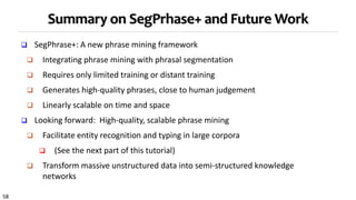 58
Summary on SegPrhase+ and Future Work
 SegPhrase+: A new phrase mining framework
 Integrating phrase mining with phrasal segmentation
 Requires only limited training or distant training
 Generates high-quality phrases, close to human judgement
 Linearly scalable on time and space
 Looking forward: High-quality, scalable phrase mining
 Facilitate entity recognition and typing in large corpora
 (See the next part of this tutorial)
 Transform massive unstructured data into semi-structured knowledge
networks
 