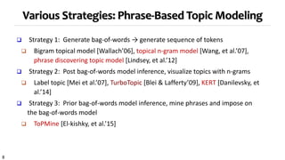 8
Various Strategies: Phrase-Based Topic Modeling
 Strategy 1: Generate bag-of-words → generate sequence of tokens
 Bigram topical model [Wallach’06], topical n-gram model [Wang, et al.’07],
phrase discovering topic model [Lindsey, et al.’12]
 Strategy 2: Post bag-of-words model inference, visualize topics with n-grams
 Label topic [Mei et al.’07], TurboTopic [Blei & Lafferty’09], KERT [Danilevsky, et
al.’14]
 Strategy 3: Prior bag-of-words model inference, mine phrases and impose on
the bag-of-words model
 ToPMine [El-kishky, et al.’15]
 