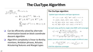 27
The ClusType Algorithm
 Can be efficiently solved by alternate
minimization based on block coordinate
descent algorithm
 Algorithm complexity is linear to #entity
mentions, #relation phrases, #cluster,
#clustering features and #target types
Update type indicators and type signatures
For each view, performs single-view NMF until converges
The ClusType algorithm:
Update consensus matrix and relative weights of different views
Until the objective converges
 