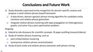 35
Conclusions and Future Work
 Study distantly-supervised entity recognition for domain-specific corpora and
propose a novel relation phrase-based framework
 A data-driven, domain-agnostic phrase mining algorithm for candidate entity
mentions and relation phrase generation
 Integrate relation phrase clustering with type propagation on heterogeneous
graphs, and solve it by a joint optimization problem.
Ongoing:
 Extend to role discovery for scientific concepts  paper profiling (research/demo)
 Study of relation phrase clustering, such as
 joint entity/relation clustering
 synonymous relation phrase canonicalization
 Study of joint entity and relation phrase extraction with phrase mining
 
