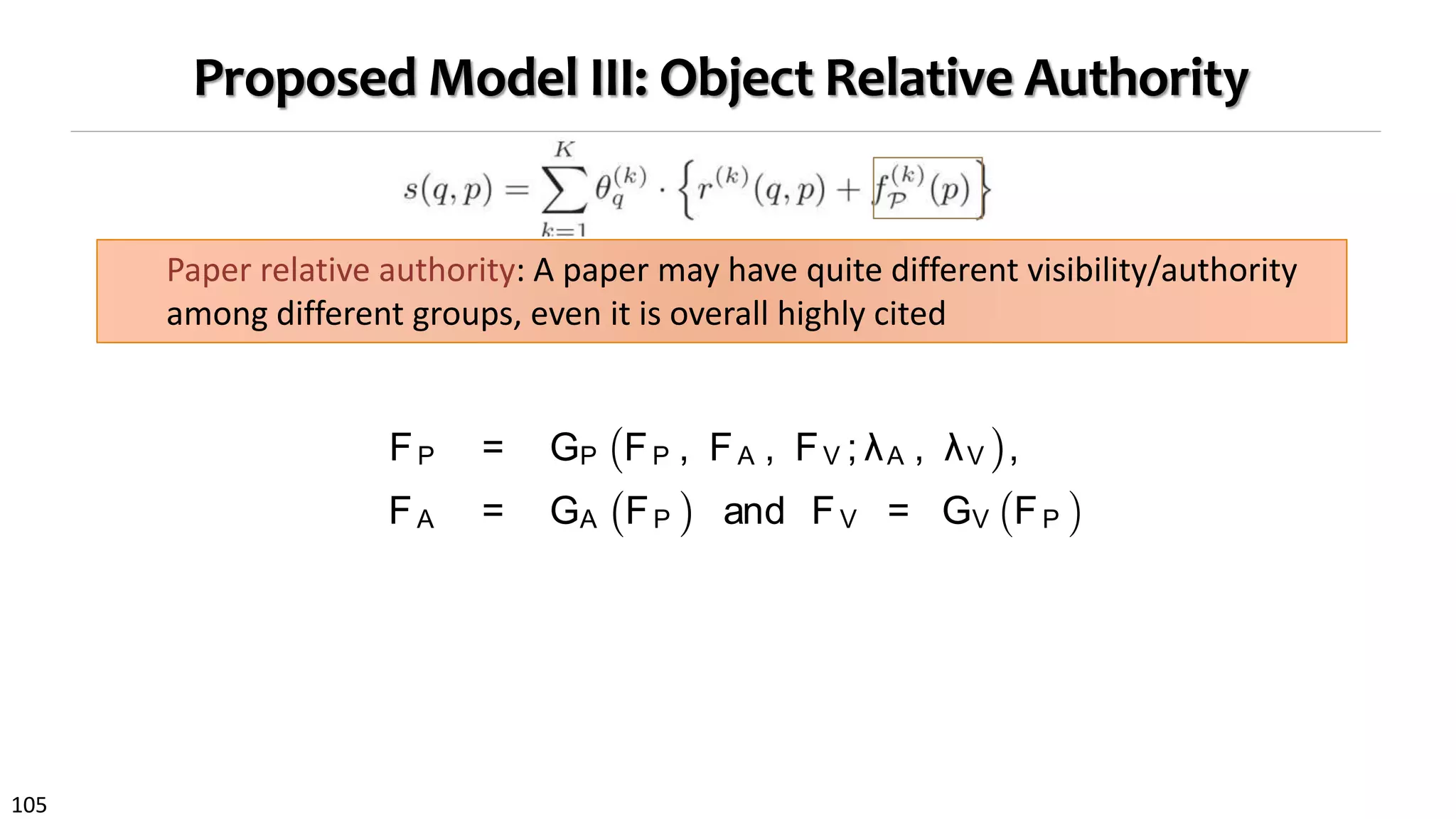 105
Proposed Model III: Object Relative Authority
Paper relative authority: A paper may have quite different visibility/authority
among different groups, even it is overall highly cited
and pa-
putes the
oup. The
ﬁnal rec-
mbership
sent how
groups.
ce
of meta
der vari-
re, could
different
ong with
ated pa-
because
d ICDM)
riving relative authority separately, we propose to estimate
them jointly using graph regularization, which preservescon-
sistency over each subgraph. By doing so, paper relative
authority serves as a feature for learning interest groups,
and better estimated groups can in turn help derive relative
authority more accurately (Fig. 3).
We adopt the semi-supervised learning framework [8] that
leads to iteratively updating rules as authority propagation
between different types of objects.
FP = GP FP , FA , FV ; λA , λV ,
FA = GA FP and FV = GV FP . (3)
We denote relative authority score matrices for paper, au-
thor and venue objects by FP ∈ RK × n
, FA ∈ RK × |A | and
FV ∈ RK × |V | . Generally, in an interest group, relative im-
portance of one type of object could be a combination of the
relative importance from different types of objects [23].
 