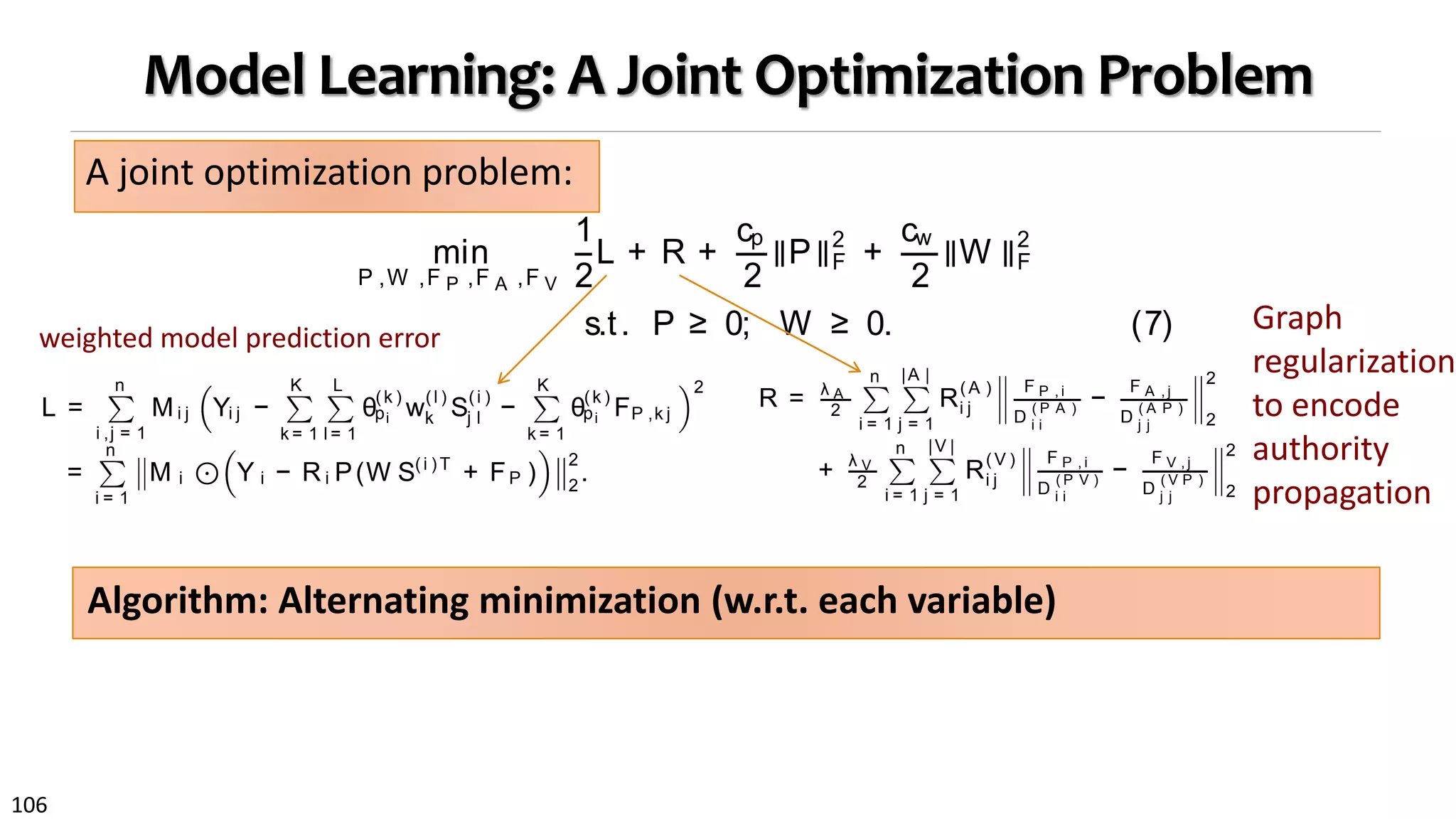 106
Model Learning: A Joint Optimization Problem
A joint optimization problem:
ance may not
mization prob-
neously, which
egularization.
bject in terms
earned model
n Sec. 4.1 and
4.2 along with
4.3.
m
on network as
ed citation re-
e of negatives
d may cite in
methods adopt
ctive functions
egative exam-
subgraph R(V ) .
Integrating theloss in Eq. (5) with graph regularization in
Eq. (6), we formulate a joint optimization problem follow-
ing the graph-regularized semi-supervised learning frame-
work [9]:
min
P ,W ,F P ,F A ,F V
1
2
L + R +
cp
2
∥P∥2
F +
cw
2
∥W ∥2
F
s.t. P ≥ 0; W ≥ 0. (7)
To ensurestability of theobtained solution, Tikhonov reg-
ularizers are imposed on variables P and W [4], and we use
cp , cw > 0 to control the strength of regularization. In ad-
dition, we impose non-negativity constraints to make sure
learned group membership indicators and feature weights
can provide semantic meaning as we want.
4.2 The ClusCite Algorithm
Directly solving Eq (7) is not easy because the objective
function is non-convex. We develop an alternative mini-
mization algorithm, called ClusCit e, which alternatively
formance, which is deﬁned as follows:
L =
n
i ,j = 1
Mi j Yi j −
K
k = 1
L
l = 1
θ
(k )
pi w
(l )
k S
(i )
j l −
K
k = 1
θ
(k )
pi FP ,k j
2
,
=
n
i = 1
M i ⊙ Y i − R i P(W S(i ) T
+ FP )
2
2
.
(5)
We deﬁne the weight indicator matrix M ∈ Rn × n
for the
citation matrix, where M i j takes value 1 if the citation rela-
tionship between pi and pj is observed and 0 in other cases.
By doing so, the model can focus on positive examples and
get rid of noise in the 0 values. One can also impose a de-
gree of conﬁdence by setting different weights on different
observed citations, but we leave this to future study.
For ease of optimization, the loss can be further rewrit-
ten in a matrix form, where matrix P ∈ R(|T |+ |A |+ |V |) × K
is
nd other conceptual information. Speciﬁcally, we
the query’s group membership θ
( k )
q by weighted
on of group memberships of its attribute objects.
θ( k )
q =
X ∈ { A ,V ,T } x ∈ N X (q)
θ
(k )
x
|NX (q)|
. (4)
e NX (q) to denote type X neighbors for query q,
tribute objects. How likely a type X object is to
the k-th interest group is represented by θ
(k )
x .
speciﬁc citation recommendation can be efficiently
d for each query manuscript q by applying Eq. (1)
h deﬁnitions in Eqs. (2), (3) and (4).
ODEL LEARNING
ction introduces thelearning algorithm for thepro-
ation recommendation model in Eq. (1).
are three sets of parameters in our model: group
hips for attribute objects; feature weights for inter-
s; and object relative authority within each inter-
. A straightforward way is to ﬁrst conduct hard-
g of attribute objects based on the network and
ve feature weights and relative authority for each
Such a solution encounters several problems: (1)
ct may have multiple citation interests, (2) mined
usters may not properly capture distinct citation
ten in a matrix form, where matrix P ∈ R( |T |+ |A |+ |V |)× K
is
group membership indicator for all attribute objects while
R i ∈ Rn × ((|T |+ |A |+ |V |))
is thecorresponding neighbor indica-
tor matrix such that R i P = X ∈ { A ,V ,T } x ∈ N X ( pi )
θ
( k )
x
|N X ( pi ) |
.
Feature weights for each interest group are represented by
each row of thematrix W ∈ RK × L
, i.e., Wk l = w
( l )
k . Hadamard
product ⊙is used for the matrix element-wise product.
As discussed in Sec. 3.3, to achieve authority learning
jointly, we adopt graph regularization to preserve consisten-
cy over the paper-author and paper-venue subgraphs, which
takes the following form:
R = λ A
2
n
i = 1
|A |
j = 1
R
(A )
i j
F P , i
D
( P A )
i i
−
F A , j
D
( A P )
j j
2
2
+ λ V
2
n
i = 1
|V |
j = 1
R
( V )
i j
F P , i
D
( P V )
i i
−
F V , j
D
( V P )
j j
2
2
.
(6)
Theintuition behind theabovetwo termsisnatural: Linked
objects in theheterogeneousnetwork are morelikely to share
similar relative authority scores [14]. To reduce impact of
node popularity, we apply a normalization technique on au-
thority vectors, which helpssuppresspopular objects to keep
them from dominating the authority propagation. Each
element in the diagonal matrix D ( P A ) ∈ Rn × n
is the de-
gree of paper pi in subgraph R(A ) while each element in
D ( A P ) ∈ R|A |× |A |
is the degree of author aj in subgraph
R(A ) Similarly, we can deﬁne the two diagonal matrices for
weighted model prediction error
Graph
regularization
to encode
authority
propagation
Algorithm: Alternating minimization (w.r.t. each variable)
 