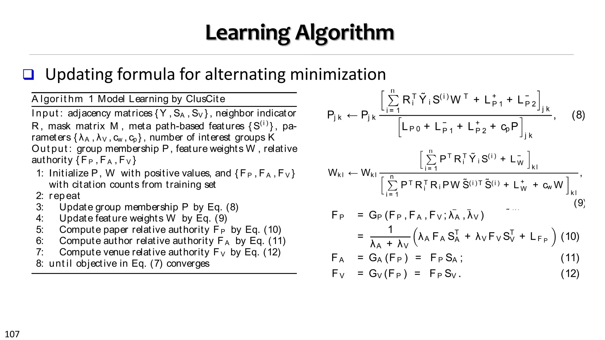107
Learning Algorithm
 Updating formula for alternating minimization
First, to learn group membership for attribute objects,
we take the derivative of the objective function in Eq. (7)
with respect to P while ﬁxing other variables, and apply
the Karush-Kuhn-Tucker complementary condition to im-
pose the non-negativity constraint [7]. With some simple
algebraic operations, a multiplicative update formula for P
can be derived as follows:
Pj k ← Pj k
n
i = 1
R T
i
˜Y i S( i )
W T
+ L+
P 1 + L−
P 2
j k
LP 0 + L−
P 1 + L+
P 2 + cp P
j k
, (8)
where matrices LP 0, LP 1 and LP 2 are deﬁned as follows:
LP 0 =
n
i = 1
R T
i Ri PW ˜S( i )T ˜S(i )
W T
; LP 1 =
n
i = 1
R T
i
˜Y i FT
P ;
LP 2 =
n
i = 1
R T
i Ri P ˜F
( i )
P
˜F
( i )T
P +
n
i = 1
RT
i Ri PW ˜S( i )T
FT
P
+
n
i = 1
RT
i Ri PFP
˜S(i )
W T
.
In order to preserve non-negativity throughout the update,
L P 1 is decomposed into L −
P 1 and L +
P 1 where A+
i j = (|Ai j | +
Ai j )/ 2 and A−
i j = (|Ai j | − Ai j )/ 2. Similarly, we decompose
L into L −
and L +
, but note that the decomposition is
i = 1
In order to preserve non-negativity throughout the update,
L P 1 is decomposed into L −
P 1 and L +
P 1 where A+
i j = (|Ai j | +
Ai j )/ 2 and A−
i j = (|Ai j | − Ai j )/ 2. Similarly, we decompose
L P 2 into L −
P 2 and L +
P 2, but note that the decomposition is
applied to each of the three components of L P 2, respectively.
We denote the masked Y i as ˜Y i , which is the Hadamard
product of M i and Y i . Similarly, ˜S(i ) and ˜F
(i )
P denote row-
wise masked S(i ) and F P by M i .
Second, to learn feature weights for interest groups, the
multiplicative update formula for W can be derived follow-
ing a similar derivation as that of P, taking the form:
Wk l ← Wk l
n
i = 1
PT
R T
i
˜Y i S( i )
+ L−
W
k l
n
i = 1
PT R T
i R i PW ˜S(i ) T ˜S(i ) + L +
W + cw W
k l
,
(9)
where we have L W = n
i = 1 P T R T
i R i P F P
˜S( i ) .
Similarly, to preserve non-negativity of W , L W is decom-
posed into L +
W and L −
W , which can be computed same be-
fore.
Finally, we derive the authority propagation functions in
Eq. (3) by optimizing the objective function in Eq. (7) with
respect to the authority score matrices of papers, authors
arned group membership indicators and feature weights
n provide semantic meaning as we want.
2 The ClusCite Algorithm
Directly solving Eq (7) is not easy because the objective
nction is non-convex. We develop an alternative mini-
zation algorithm, called ClusCit e, which alternatively
timizes the problem with respect to each variable.
Thelearning algorithm essentially accomplishestwo things
multaneously and iteratively: Co-clustering of attribute
jectsand relevancefeatureswith respect to interest groups,
d authority propagation between different objects. Dur-
g an iteration, different learning components will mutually
hance each other (Fig. 3): Feature weights and relative
thority can be more accurately derived with high quality
terest groups while in turn they serve a good feature for
arning high quality interest groups.
First, to learn group membership for attribute objects,
e take the derivative of the objective function in Eq. (7)
th respect to P while ﬁxing other variables, and apply
e Karush-Kuhn-Tucker complementary condition to im-
ose the non-negativity constraint [7]. With some simple
gebraic operations, a multiplicative update formula for P
n be derived as follows:
0 0.2 0.4 0.6 0.8 1
0
2
4
6
8
10
12
14
16
18
20
Paper relative authority score
#citationsfromtestset
Iteration 1
0 0.2 0.4 0.6 0.8 1
0
2
4
6
8
10
12
14
16
18
20
Paper relative authority score
#citationsfromtestset
Iteration 5
0 0.2 0.4 0.6 0.8 1
0
2
4
6
8
10
12
14
16
18
20
Paper relative authority score
#citationsfromtestset
Iteration 10
Figure 3: Correlat ion bet ween paper relat ive au-
t hority and # ground t rut h cit at ions, during differ-
ent it erat ions.
and venues. Speciﬁcally, we take the derivative of the ob-
jective function with respect to F P , F A and FV , and follow
traditional semi-supervised learning frameworks [8] to derive
the update rules, which take the form:
FP = GP (FP , FA , FV ; λA , λV )
=
1
λA + λV
λA FA ST
A + λV FV ST
V + L F P (10)
FA = GA (FP ) = FP SA ; (11)
FV = GV (FP ) = FP SV . (12)
where we have normalized adjacency matrices and the paper
authority guidance terms deﬁned as follows:
SA = (D (P A )
)− 1/ 2
R ( A )
(D ( A P )
)− 1/ 2
A lgor it hm 1 Model Learning by ClusCite
I nput : adjacency matrices { Y , SA , SV } , neighbor indicator
R , mask matrix M , meta path-based features { S(i )
} , pa-
rameters { λA , λV , cw , cp } , number of interest groups K
Out put : group membership P, feature weights W , relative
authority { FP , FA , FV }
1: Initialize P, W with positive values, and { FP , FA , FV }
with citation counts from training set
2: repeat
3: Update group membership P by Eq. (8)
4: Update feature weights W by Eq. (9)
5: Compute paper relative authority FP by Eq. (10)
6: Compute author relative authority FA by Eq. (11)
7: Compute venue relative authority FV by Eq. (12)
8: unt il objective in Eq. (7) converges
membership matrix P by Eq. (8) takesO(L|E|3
/ n3
+ L2
|E|2
/ n2
+ K dn) time. Learning the feature weights W by Eq. (9)
takes O(L|E|3
/ n3
+ L2
|E|2
/ n2
+ K dn) time. Updating all
three relative authority matrices takes O(L|E |3
/ n3
+ |E| +
Table 3: St at ist ics of two bibliogr aphic networ ks.
Data sets D B L P P ubM ed
# papers 137,298 100,215
# authors 135,612 212,312
# venues 2,639 2,319
# terms 29,814 37,618
# relationships ∼2.3M ∼3.6M
Paper avg citations 5.16 17.55
Table 4: Tr aining, validat ion and t est ing paper sub-
set s from t he D B L P and PubM ed dat aset s
(a) The DBLP dataset
Subsets Train Validation Test
Years T0= [1996, 2007] T1= [2008] T2 = [2009, 2011]
# papers 62.23% 12.56% 25.21%
(b) The PubMed dataset
Subsets Train Validation Test
Years T0= [1966, 2008] T1= [2009] T2 = [2010, 2013]
# papers 64.50% 7.81% 27.69%
set (T0) as the ground truth. Such an evaluation practice
 