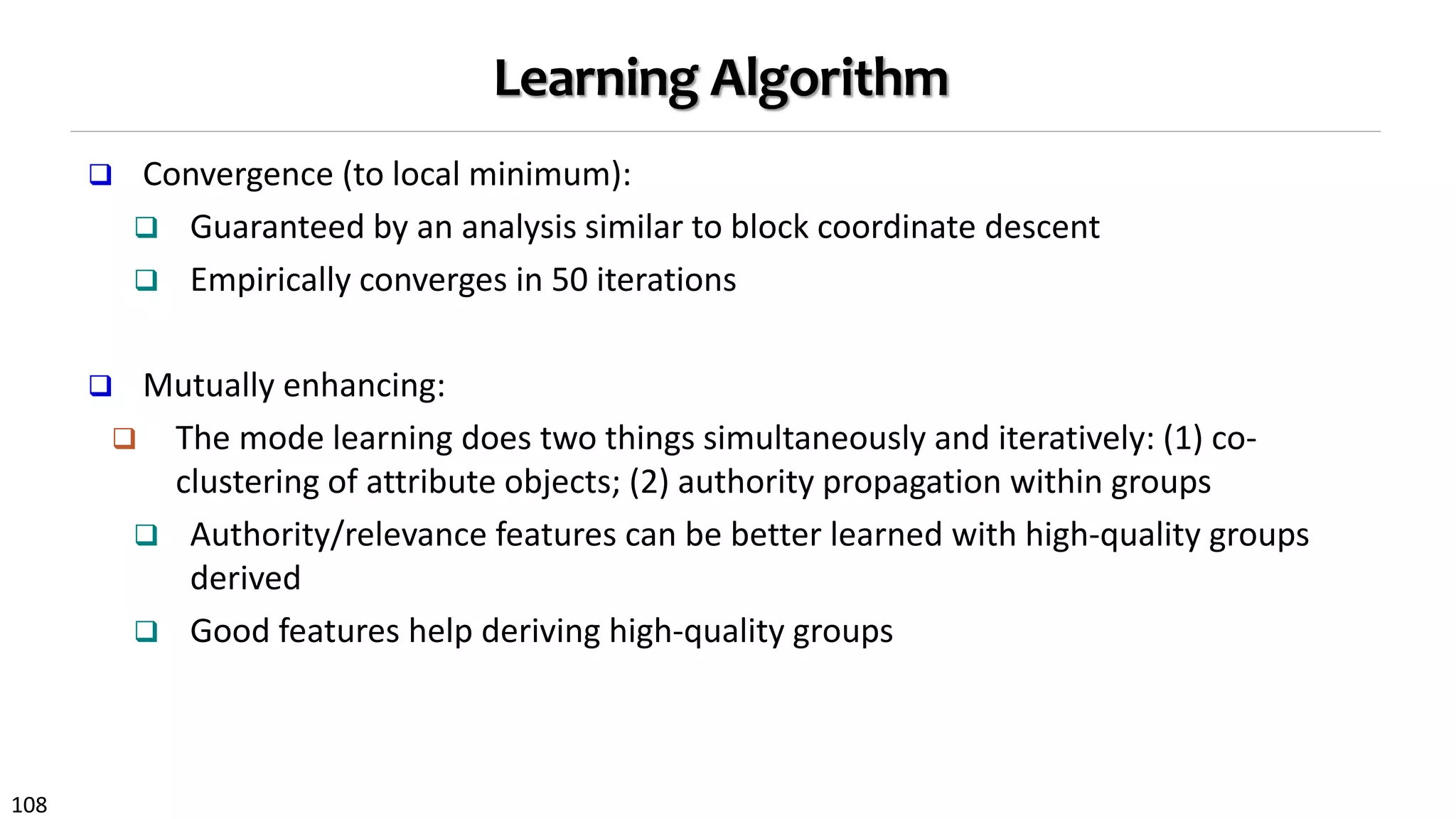 108
Learning Algorithm
 Convergence (to local minimum):
 Guaranteed by an analysis similar to block coordinate descent
 Empirically converges in 50 iterations
 Mutually enhancing:
 The mode learning does two things simultaneously and iteratively: (1) co-
clustering of attribute objects; (2) authority propagation within groups
 Authority/relevance features can be better learned with high-quality groups
derived
 Good features help deriving high-quality groups
 