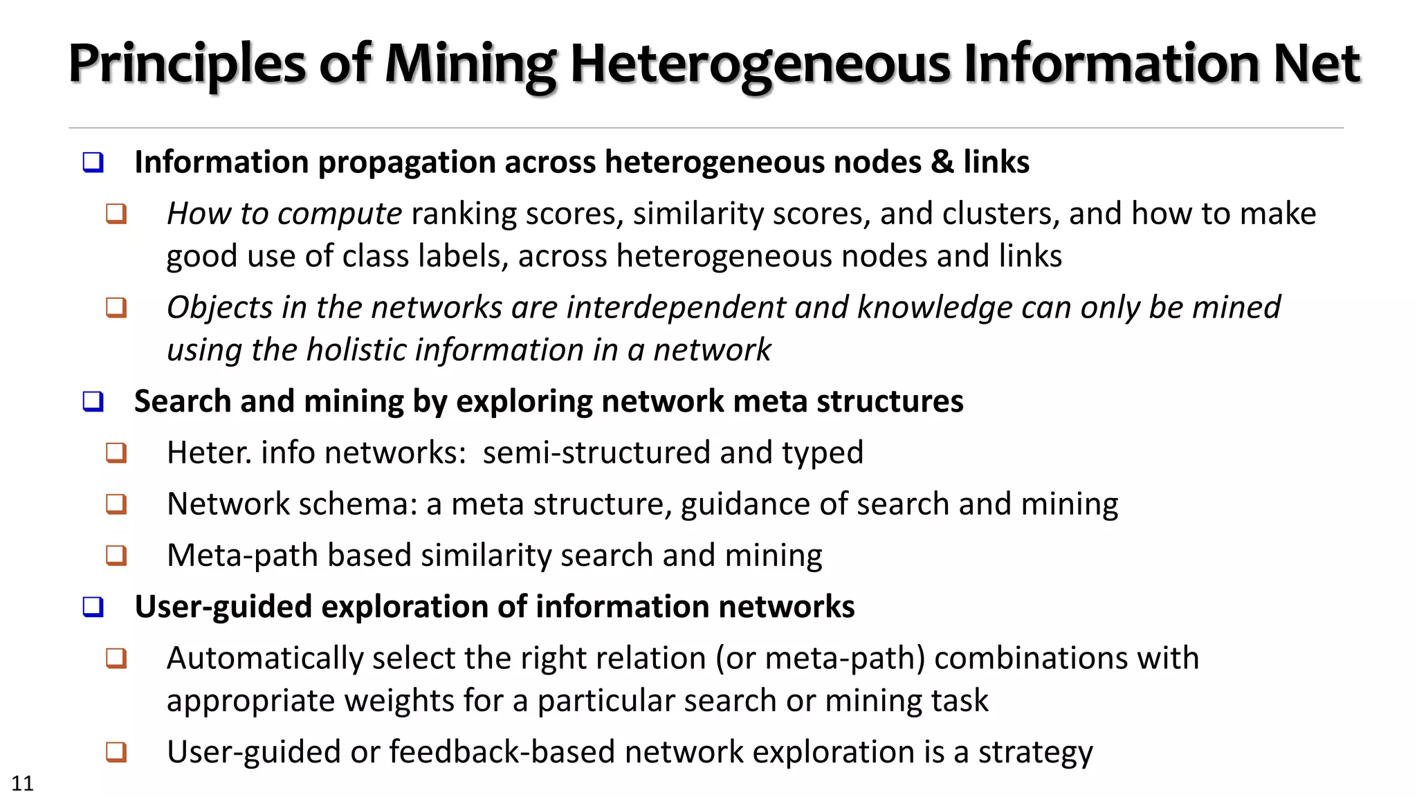 11
Principles of Mining Heterogeneous Information Net
 Information propagation across heterogeneous nodes & links
 How to compute ranking scores, similarity scores, and clusters, and how to make
good use of class labels, across heterogeneous nodes and links
 Objects in the networks are interdependent and knowledge can only be mined
using the holistic information in a network
 Search and mining by exploring network meta structures
 Heter. info networks: semi-structured and typed
 Network schema: a meta structure, guidance of search and mining
 Meta-path based similarity search and mining
 User-guided exploration of information networks
 Automatically select the right relation (or meta-path) combinations with
appropriate weights for a particular search or mining task
 User-guided or feedback-based network exploration is a strategy
 