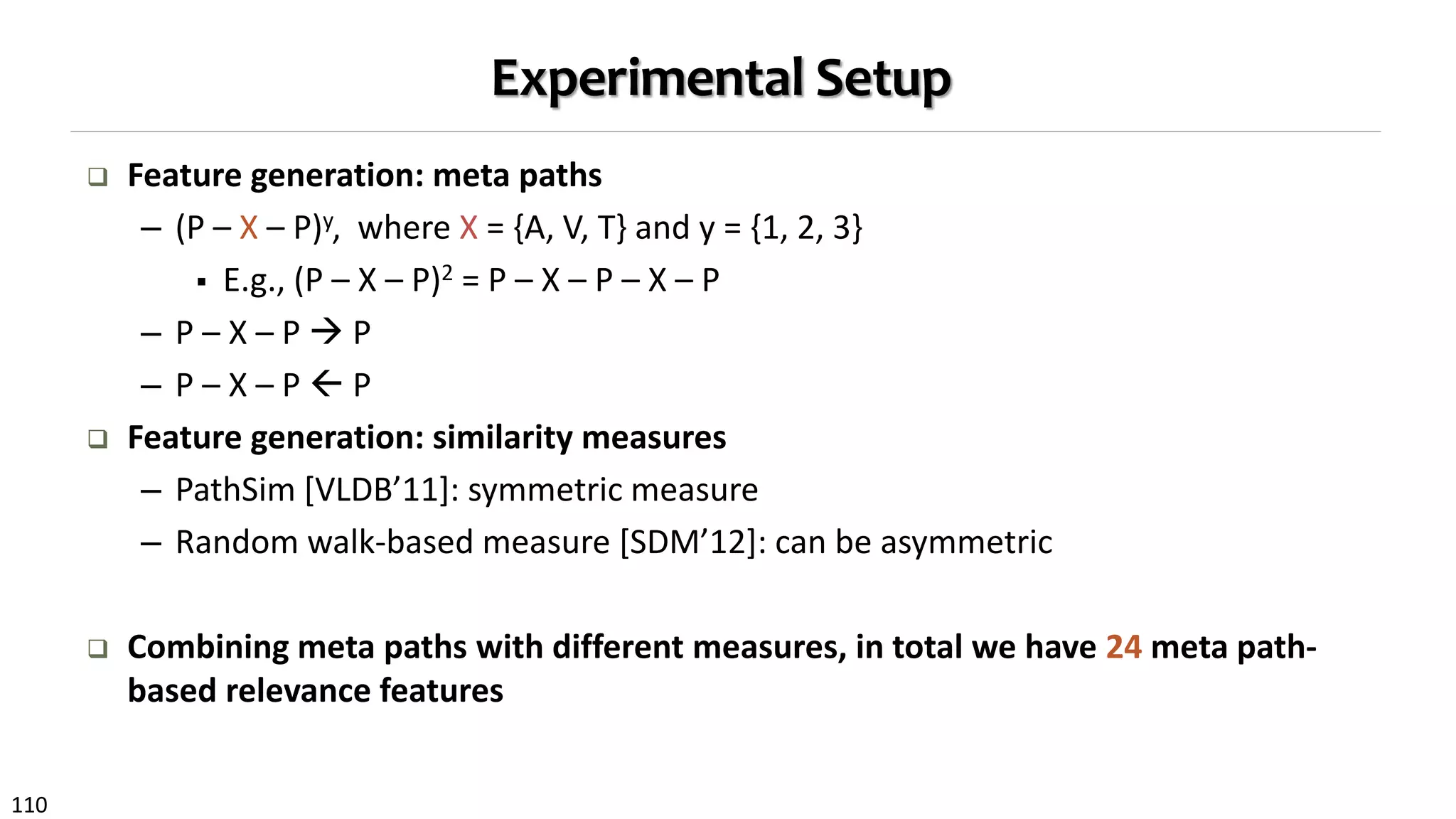 110
Experimental Setup
 Feature generation: meta paths
– (P – X – P)y, where X = {A, V, T} and y = {1, 2, 3}
 E.g., (P – X – P)2 = P – X – P – X – P
– P – X – P  P
– P – X – P  P
 Feature generation: similarity measures
– PathSim [VLDB’11]: symmetric measure
– Random walk-based measure [SDM’12]: can be asymmetric
 Combining meta paths with different measures, in total we have 24 meta path-
based relevance features
 