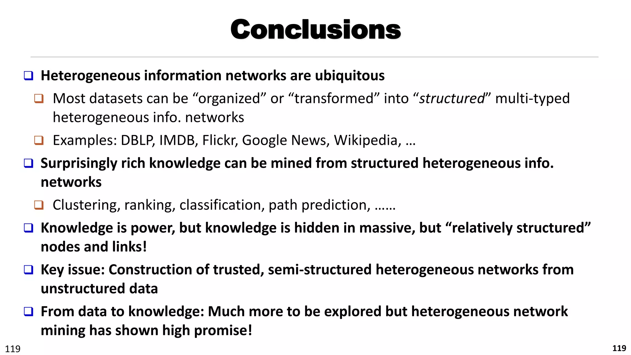 119 119
Conclusions
 Heterogeneous information networks are ubiquitous
 Most datasets can be “organized” or “transformed” into “structured” multi-typed
heterogeneous info. networks
 Examples: DBLP, IMDB, Flickr, Google News, Wikipedia, …
 Surprisingly rich knowledge can be mined from structured heterogeneous info.
networks
 Clustering, ranking, classification, path prediction, ……
 Knowledge is power, but knowledge is hidden in massive, but “relatively structured”
nodes and links!
 Key issue: Construction of trusted, semi-structured heterogeneous networks from
unstructured data
 From data to knowledge: Much more to be explored but heterogeneous network
mining has shown high promise!
 