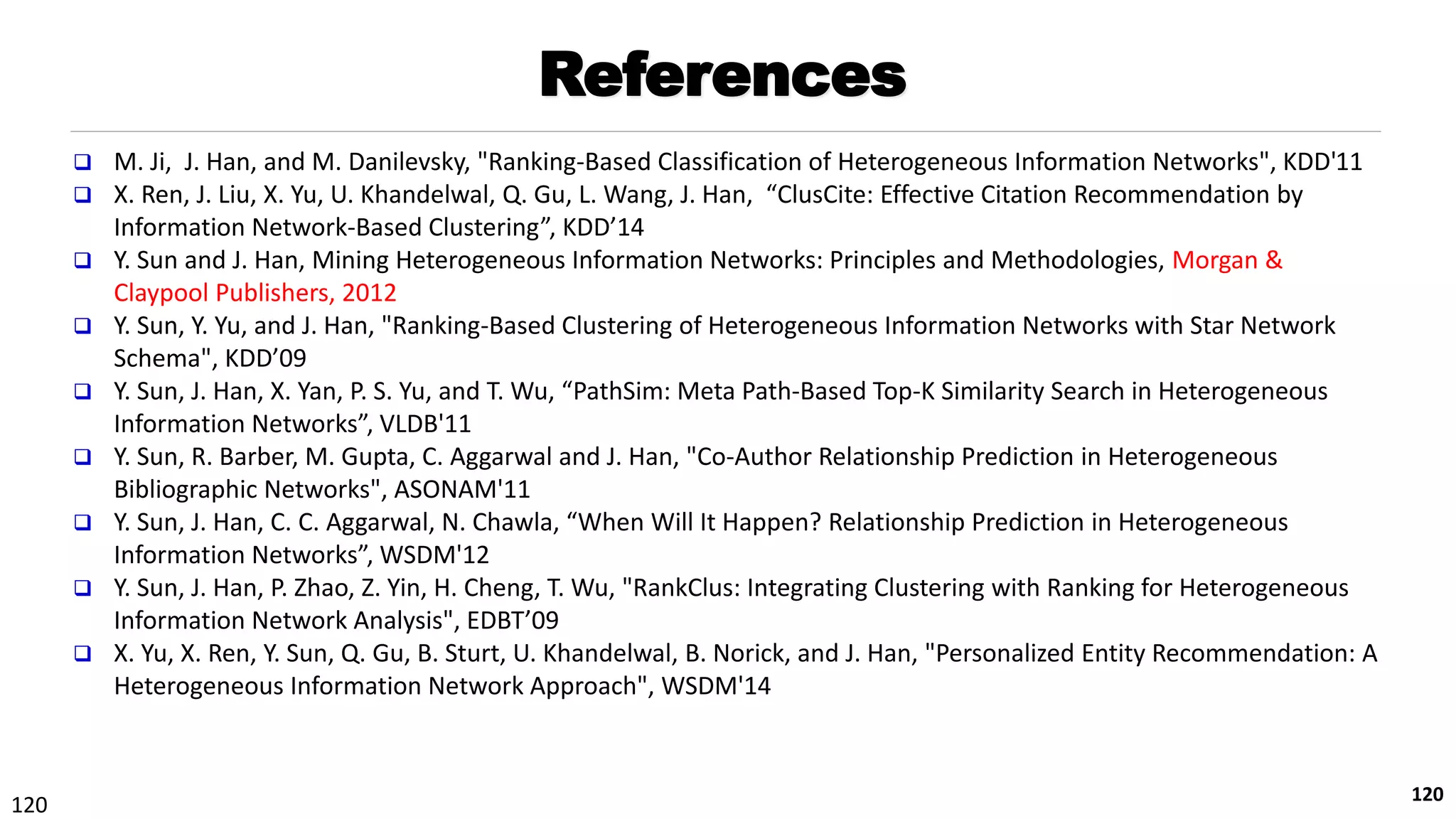 120
References
 M. Ji, J. Han, and M. Danilevsky, "Ranking-Based Classification of Heterogeneous Information Networks", KDD'11
 X. Ren, J. Liu, X. Yu, U. Khandelwal, Q. Gu, L. Wang, J. Han, “ClusCite: Effective Citation Recommendation by
Information Network-Based Clustering”, KDD’14
 Y. Sun and J. Han, Mining Heterogeneous Information Networks: Principles and Methodologies, Morgan &
Claypool Publishers, 2012
 Y. Sun, Y. Yu, and J. Han, "Ranking-Based Clustering of Heterogeneous Information Networks with Star Network
Schema", KDD’09
 Y. Sun, J. Han, X. Yan, P. S. Yu, and T. Wu, “PathSim: Meta Path-Based Top-K Similarity Search in Heterogeneous
Information Networks”, VLDB'11
 Y. Sun, R. Barber, M. Gupta, C. Aggarwal and J. Han, "Co-Author Relationship Prediction in Heterogeneous
Bibliographic Networks", ASONAM'11
 Y. Sun, J. Han, C. C. Aggarwal, N. Chawla, “When Will It Happen? Relationship Prediction in Heterogeneous
Information Networks”, WSDM'12
 Y. Sun, J. Han, P. Zhao, Z. Yin, H. Cheng, T. Wu, "RankClus: Integrating Clustering with Ranking for Heterogeneous
Information Network Analysis", EDBT’09
 X. Yu, X. Ren, Y. Sun, Q. Gu, B. Sturt, U. Khandelwal, B. Norick, and J. Han, "Personalized Entity Recommendation: A
Heterogeneous Information Network Approach", WSDM'14
120
 
