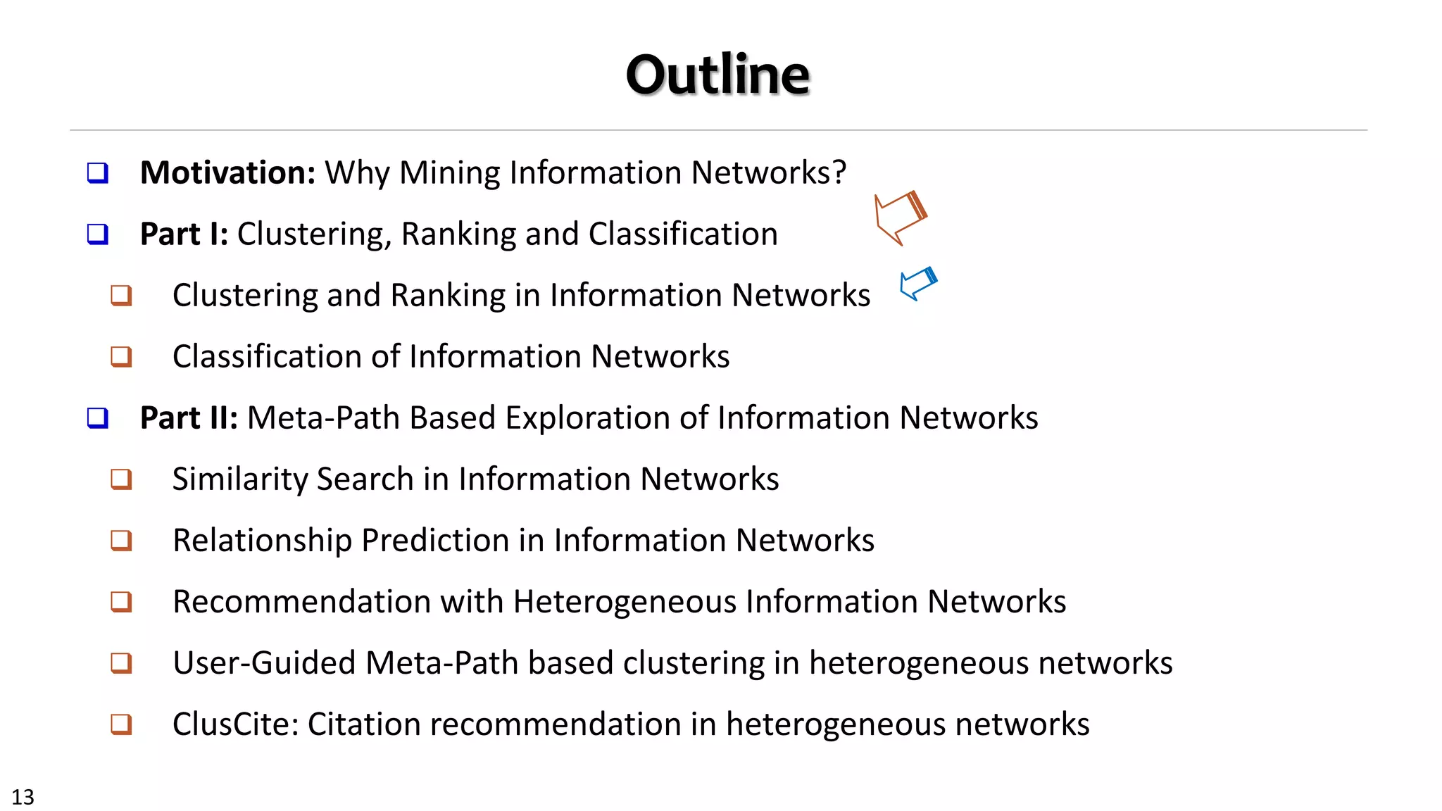 13
Outline
 Motivation: Why Mining Information Networks?
 Part I: Clustering, Ranking and Classification
 Clustering and Ranking in Information Networks
 Classification of Information Networks
 Part II: Meta-Path Based Exploration of Information Networks
 Similarity Search in Information Networks
 Relationship Prediction in Information Networks
 Recommendation with Heterogeneous Information Networks
 User-Guided Meta-Path based clustering in heterogeneous networks
 ClusCite: Citation recommendation in heterogeneous networks
 