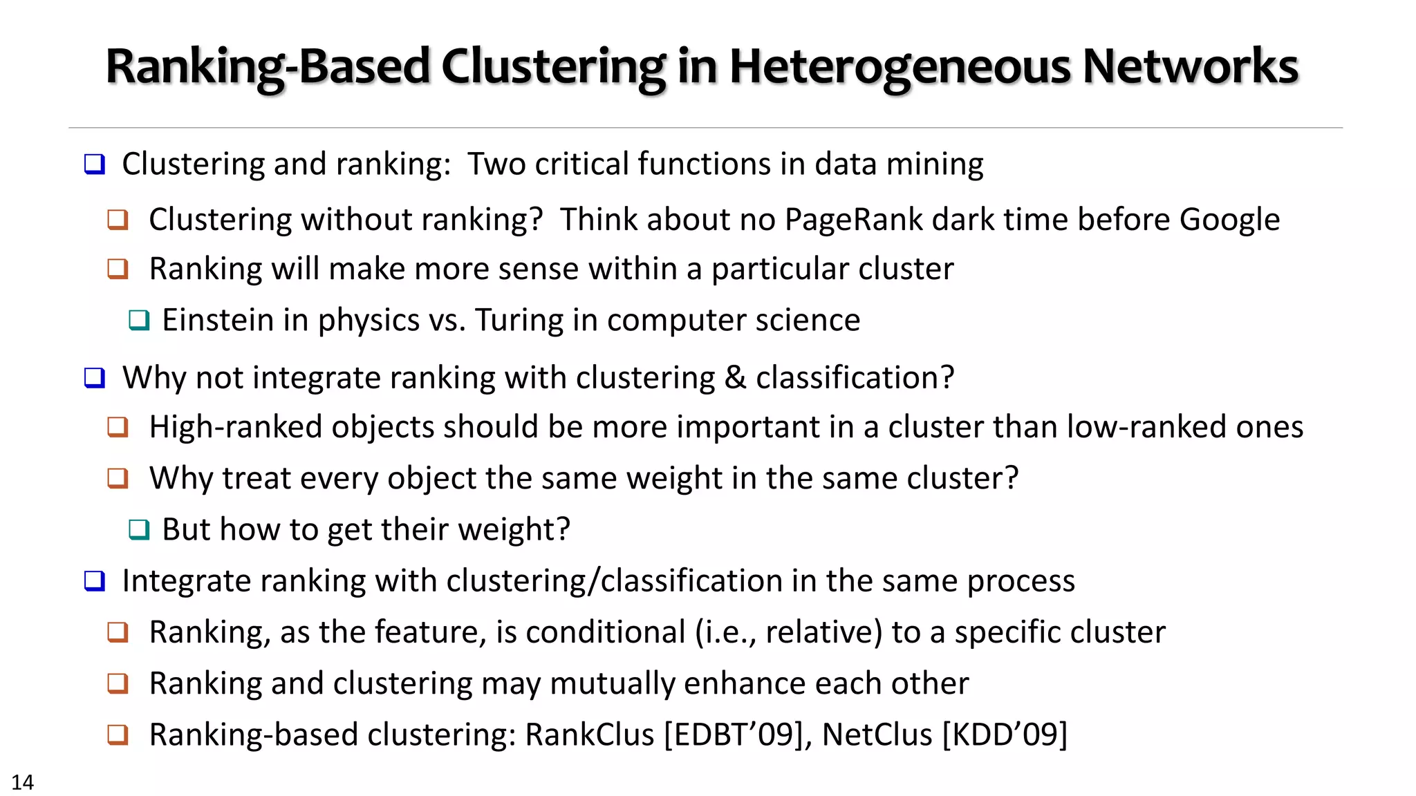 14
Ranking-Based Clustering in Heterogeneous Networks
 Clustering and ranking: Two critical functions in data mining
 Clustering without ranking? Think about no PageRank dark time before Google
 Ranking will make more sense within a particular cluster
 Einstein in physics vs. Turing in computer science
 Why not integrate ranking with clustering & classification?
 High-ranked objects should be more important in a cluster than low-ranked ones
 Why treat every object the same weight in the same cluster?
 But how to get their weight?
 Integrate ranking with clustering/classification in the same process
 Ranking, as the feature, is conditional (i.e., relative) to a specific cluster
 Ranking and clustering may mutually enhance each other
 Ranking-based clustering: RankClus [EDBT’09], NetClus [KDD’09]
 