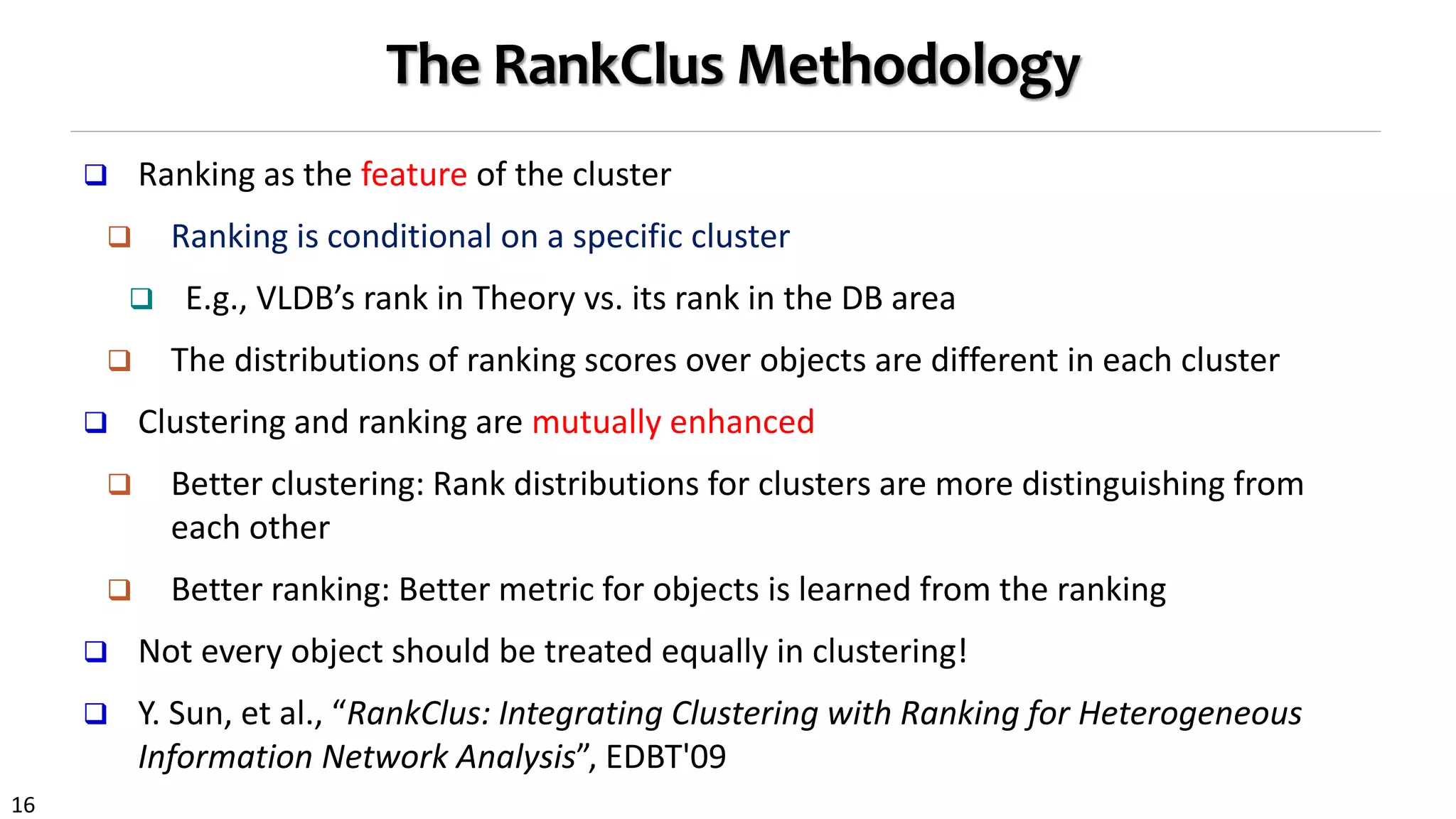 16
The RankClus Methodology
 Ranking as the feature of the cluster
 Ranking is conditional on a specific cluster
 E.g., VLDB’s rank in Theory vs. its rank in the DB area
 The distributions of ranking scores over objects are different in each cluster
 Clustering and ranking are mutually enhanced
 Better clustering: Rank distributions for clusters are more distinguishing from
each other
 Better ranking: Better metric for objects is learned from the ranking
 Not every object should be treated equally in clustering!
 Y. Sun, et al., “RankClus: Integrating Clustering with Ranking for Heterogeneous
Information Network Analysis”, EDBT'09
 