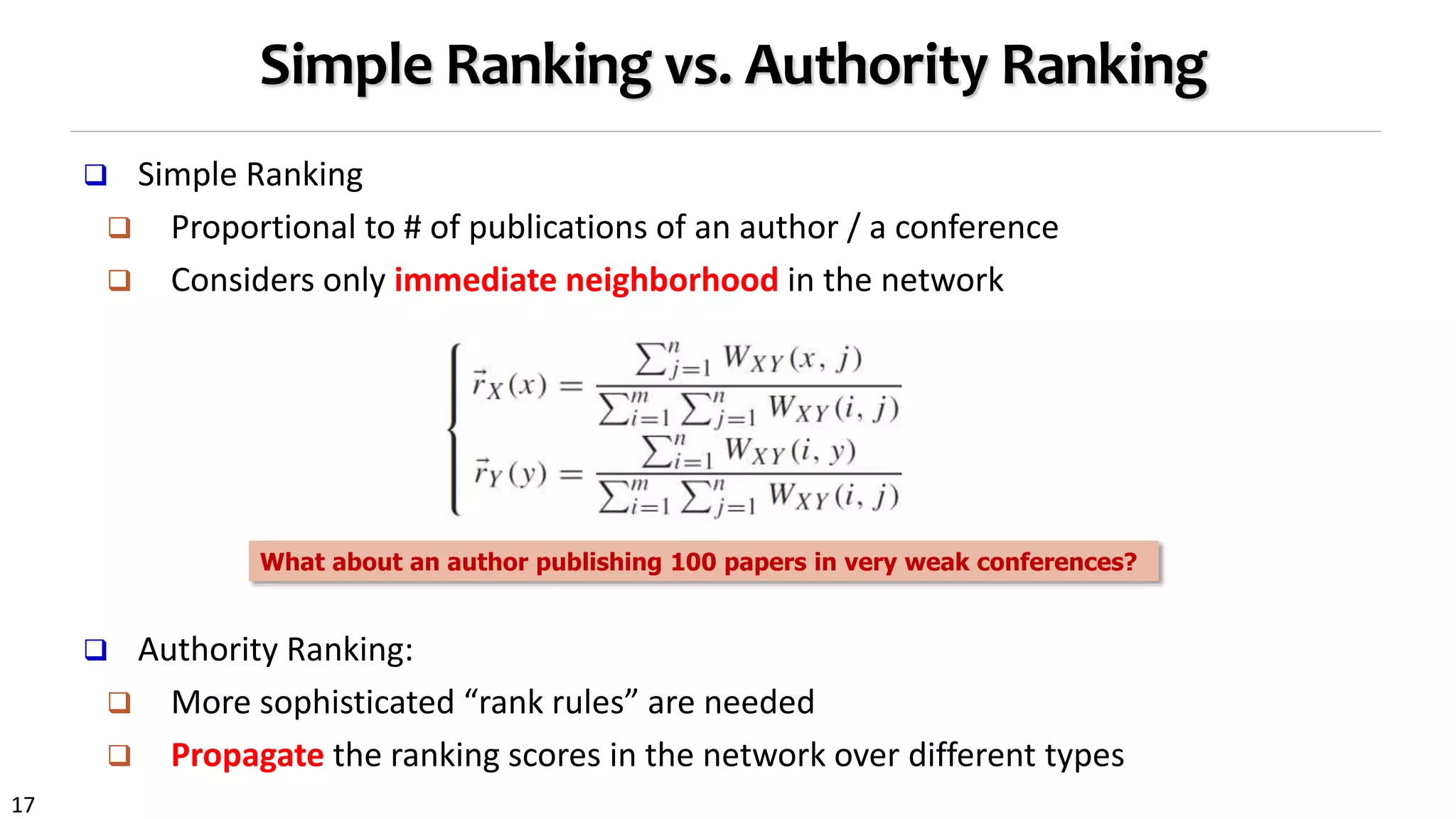 17
Simple Ranking vs. Authority Ranking
 Simple Ranking
 Proportional to # of publications of an author / a conference
 Considers only immediate neighborhood in the network
 Authority Ranking:
 More sophisticated “rank rules” are needed
 Propagate the ranking scores in the network over different types
What about an author publishing 100 papers in very weak conferences?
 