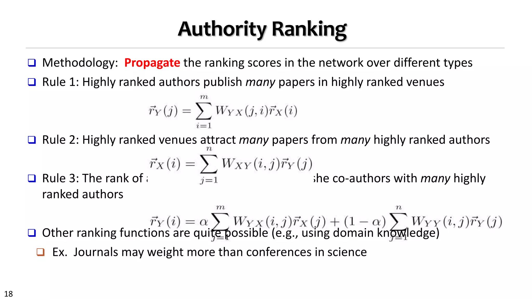 18
Authority Ranking
 Methodology: Propagate the ranking scores in the network over different types
 Rule 1: Highly ranked authors publish many papers in highly ranked venues
 Rule 2: Highly ranked venues attract many papers from many highly ranked authors
 Rule 3: The rank of an author is enhanced if he or she co-authors with many highly
ranked authors
 Other ranking functions are quite possible (e.g., using domain knowledge)
 Ex. Journals may weight more than conferences in science
 