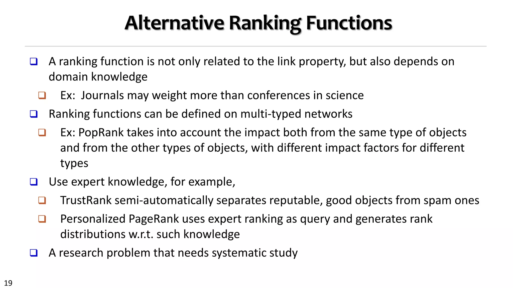 19
Alternative Ranking Functions
 A ranking function is not only related to the link property, but also depends on
domain knowledge
 Ex: Journals may weight more than conferences in science
 Ranking functions can be defined on multi-typed networks
 Ex: PopRank takes into account the impact both from the same type of objects
and from the other types of objects, with different impact factors for different
types
 Use expert knowledge, for example,
 TrustRank semi-automatically separates reputable, good objects from spam ones
 Personalized PageRank uses expert ranking as query and generates rank
distributions w.r.t. such knowledge
 A research problem that needs systematic study
 