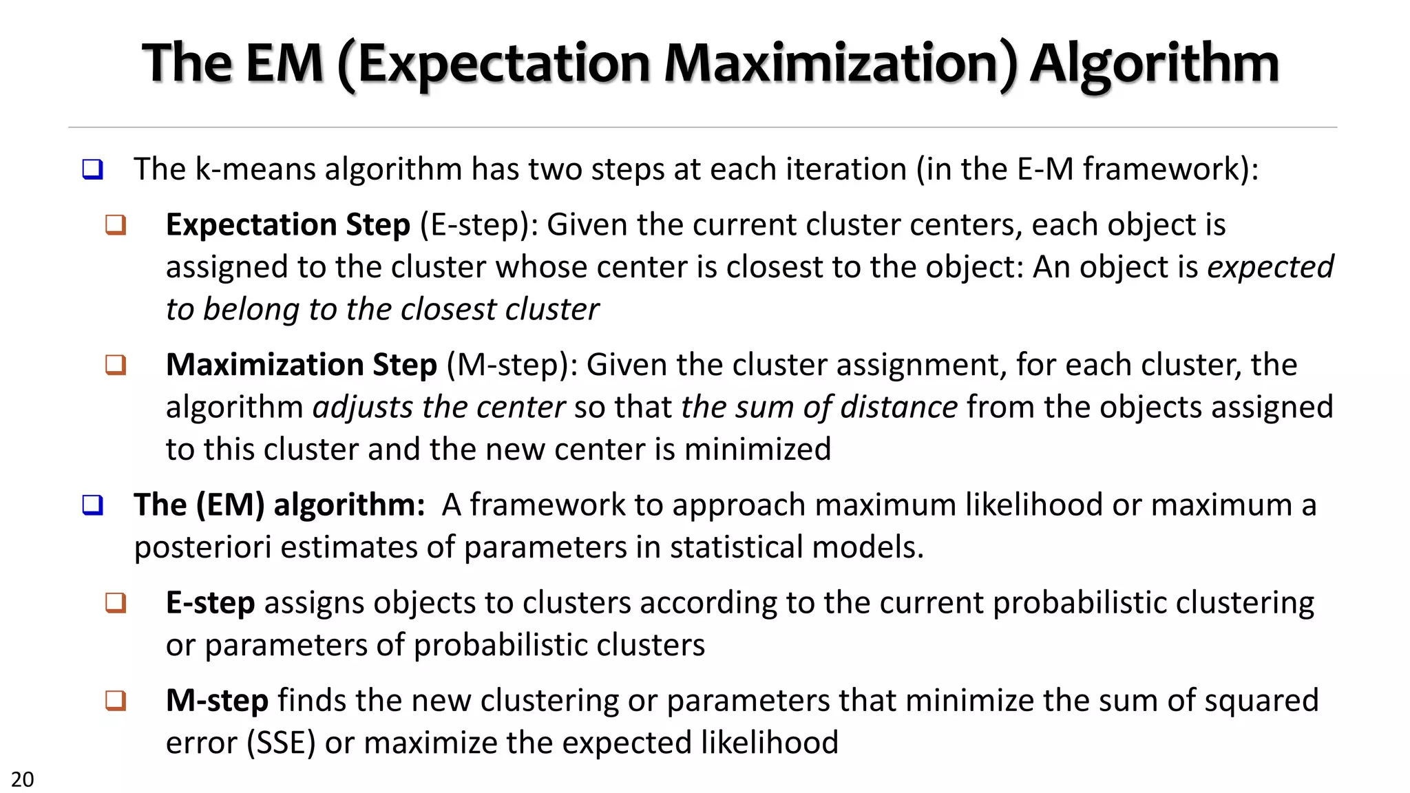 20
The EM (Expectation Maximization) Algorithm
 The k-means algorithm has two steps at each iteration (in the E-M framework):
 Expectation Step (E-step): Given the current cluster centers, each object is
assigned to the cluster whose center is closest to the object: An object is expected
to belong to the closest cluster
 Maximization Step (M-step): Given the cluster assignment, for each cluster, the
algorithm adjusts the center so that the sum of distance from the objects assigned
to this cluster and the new center is minimized
 The (EM) algorithm: A framework to approach maximum likelihood or maximum a
posteriori estimates of parameters in statistical models.
 E-step assigns objects to clusters according to the current probabilistic clustering
or parameters of probabilistic clusters
 M-step finds the new clustering or parameters that minimize the sum of squared
error (SSE) or maximize the expected likelihood
 