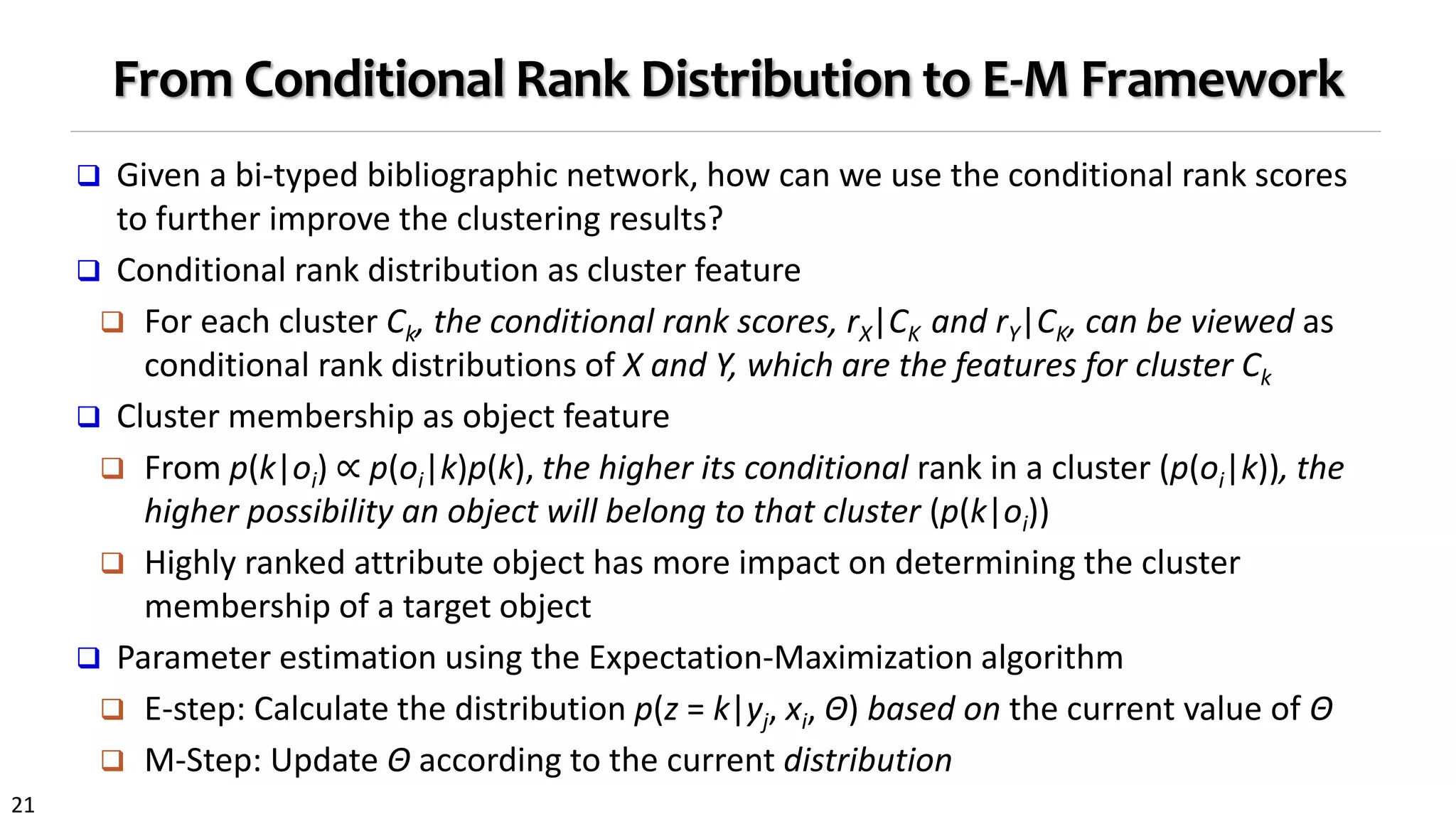 21
From Conditional Rank Distribution to E-M Framework
 Given a bi-typed bibliographic network, how can we use the conditional rank scores
to further improve the clustering results?
 Conditional rank distribution as cluster feature
 For each cluster Ck, the conditional rank scores, rX|CK and rY|CK, can be viewed as
conditional rank distributions of X and Y, which are the features for cluster Ck
 Cluster membership as object feature
 From p(k|oi) ∝ p(oi|k)p(k), the higher its conditional rank in a cluster (p(oi|k)), the
higher possibility an object will belong to that cluster (p(k|oi))
 Highly ranked attribute object has more impact on determining the cluster
membership of a target object
 Parameter estimation using the Expectation-Maximization algorithm
 E-step: Calculate the distribution p(z = k|yj, xi, Θ) based on the current value of Θ
 M-Step: Update Θ according to the current distribution
 
