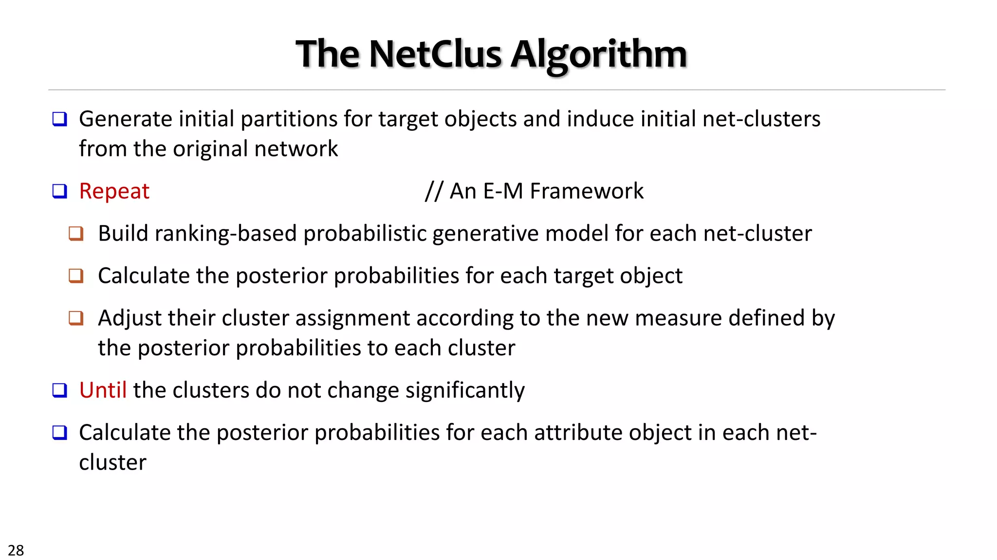 28
The NetClus Algorithm
 Generate initial partitions for target objects and induce initial net-clusters
from the original network
 Repeat // An E-M Framework
 Build ranking-based probabilistic generative model for each net-cluster
 Calculate the posterior probabilities for each target object
 Adjust their cluster assignment according to the new measure defined by
the posterior probabilities to each cluster
 Until the clusters do not change significantly
 Calculate the posterior probabilities for each attribute object in each net-
cluster
 