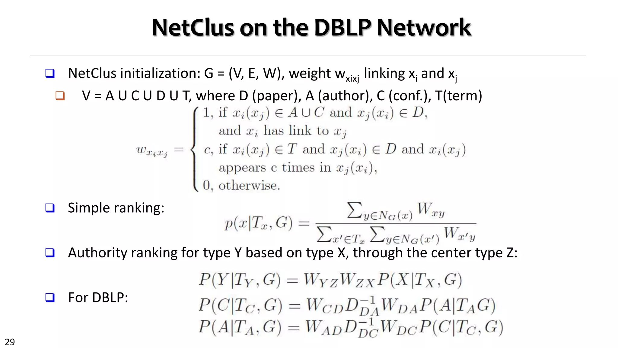 29
NetClus on the DBLP Network
 NetClus initialization: G = (V, E, W), weight wxixj linking xi and xj
 V = A U C U D U T, where D (paper), A (author), C (conf.), T(term)
 Simple ranking:
 Authority ranking for type Y based on type X, through the center type Z:
 For DBLP:
 