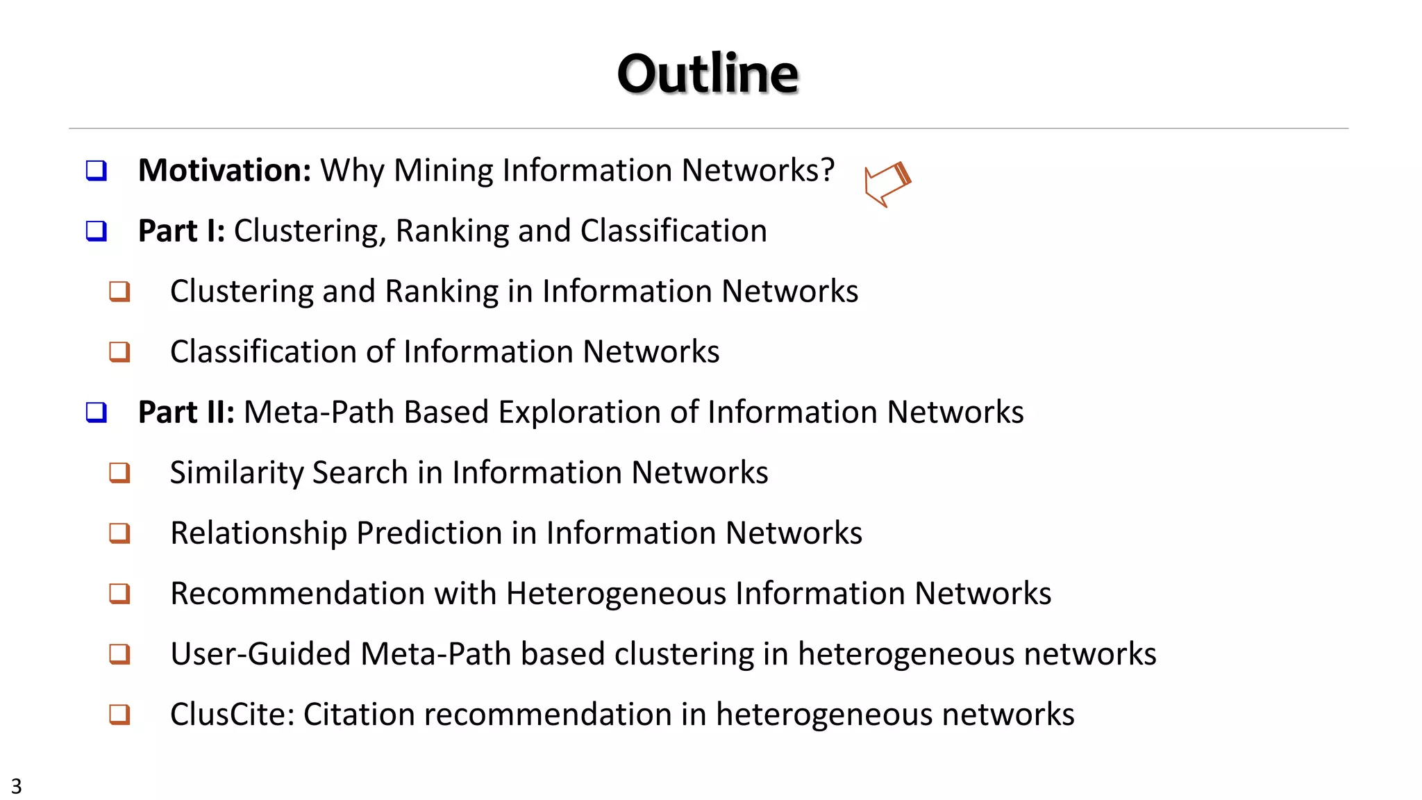 3
Outline
 Motivation: Why Mining Information Networks?
 Part I: Clustering, Ranking and Classification
 Clustering and Ranking in Information Networks
 Classification of Information Networks
 Part II: Meta-Path Based Exploration of Information Networks
 Similarity Search in Information Networks
 Relationship Prediction in Information Networks
 Recommendation with Heterogeneous Information Networks
 User-Guided Meta-Path based clustering in heterogeneous networks
 ClusCite: Citation recommendation in heterogeneous networks
 