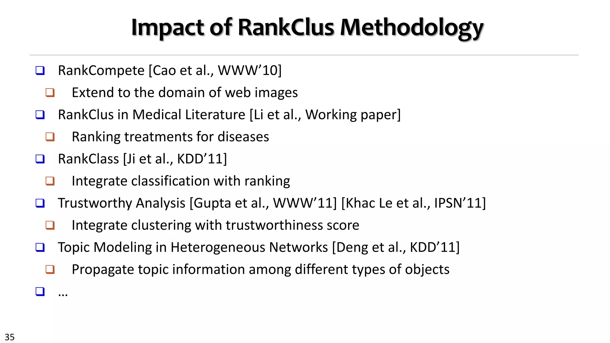 35
Impact of RankClus Methodology
 RankCompete [Cao et al., WWW’10]
 Extend to the domain of web images
 RankClus in Medical Literature [Li et al., Working paper]
 Ranking treatments for diseases
 RankClass [Ji et al., KDD’11]
 Integrate classification with ranking
 Trustworthy Analysis [Gupta et al., WWW’11] [Khac Le et al., IPSN’11]
 Integrate clustering with trustworthiness score
 Topic Modeling in Heterogeneous Networks [Deng et al., KDD’11]
 Propagate topic information among different types of objects
 …
 