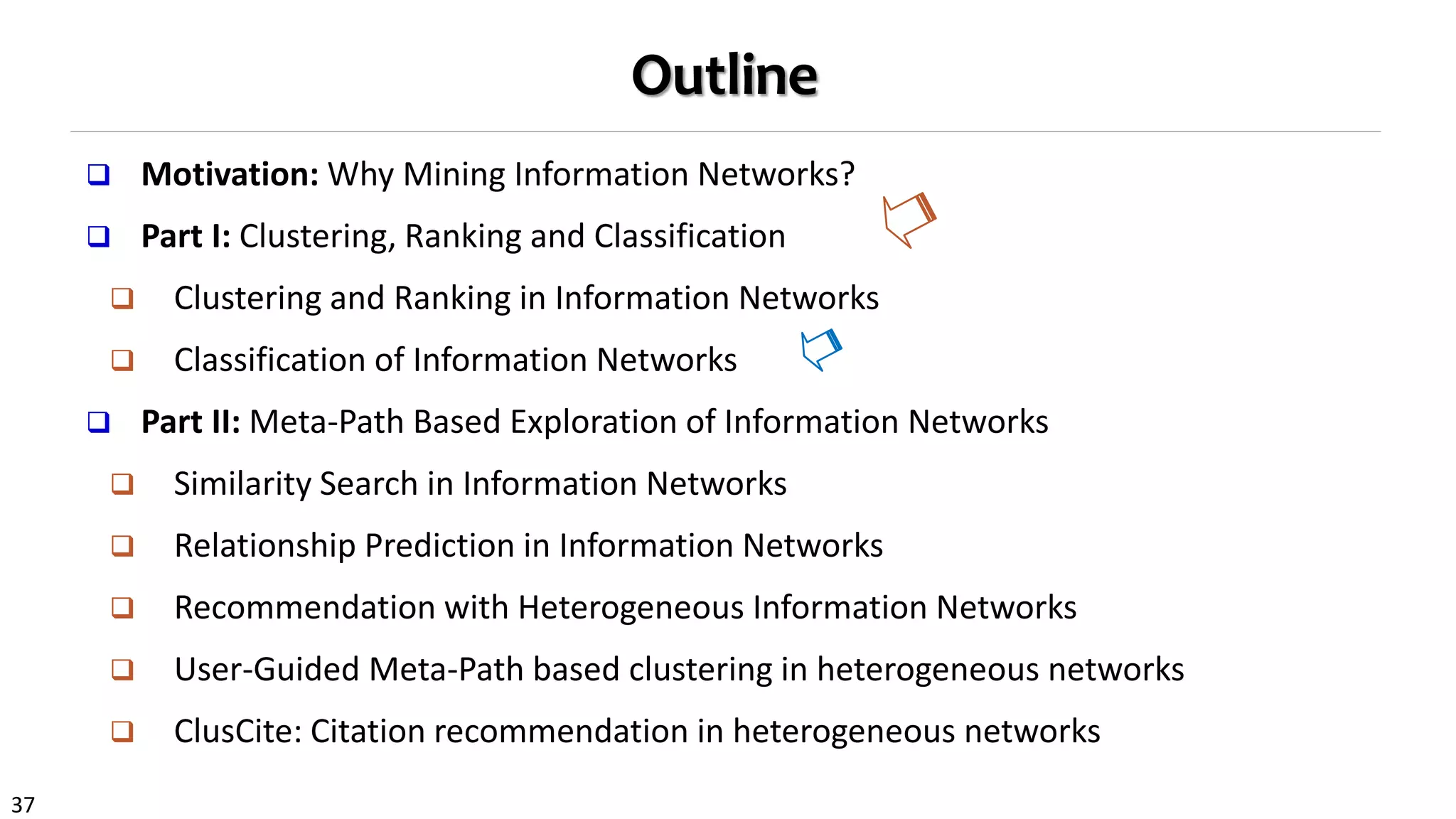 37
Outline
 Motivation: Why Mining Information Networks?
 Part I: Clustering, Ranking and Classification
 Clustering and Ranking in Information Networks
 Classification of Information Networks
 Part II: Meta-Path Based Exploration of Information Networks
 Similarity Search in Information Networks
 Relationship Prediction in Information Networks
 Recommendation with Heterogeneous Information Networks
 User-Guided Meta-Path based clustering in heterogeneous networks
 ClusCite: Citation recommendation in heterogeneous networks
 