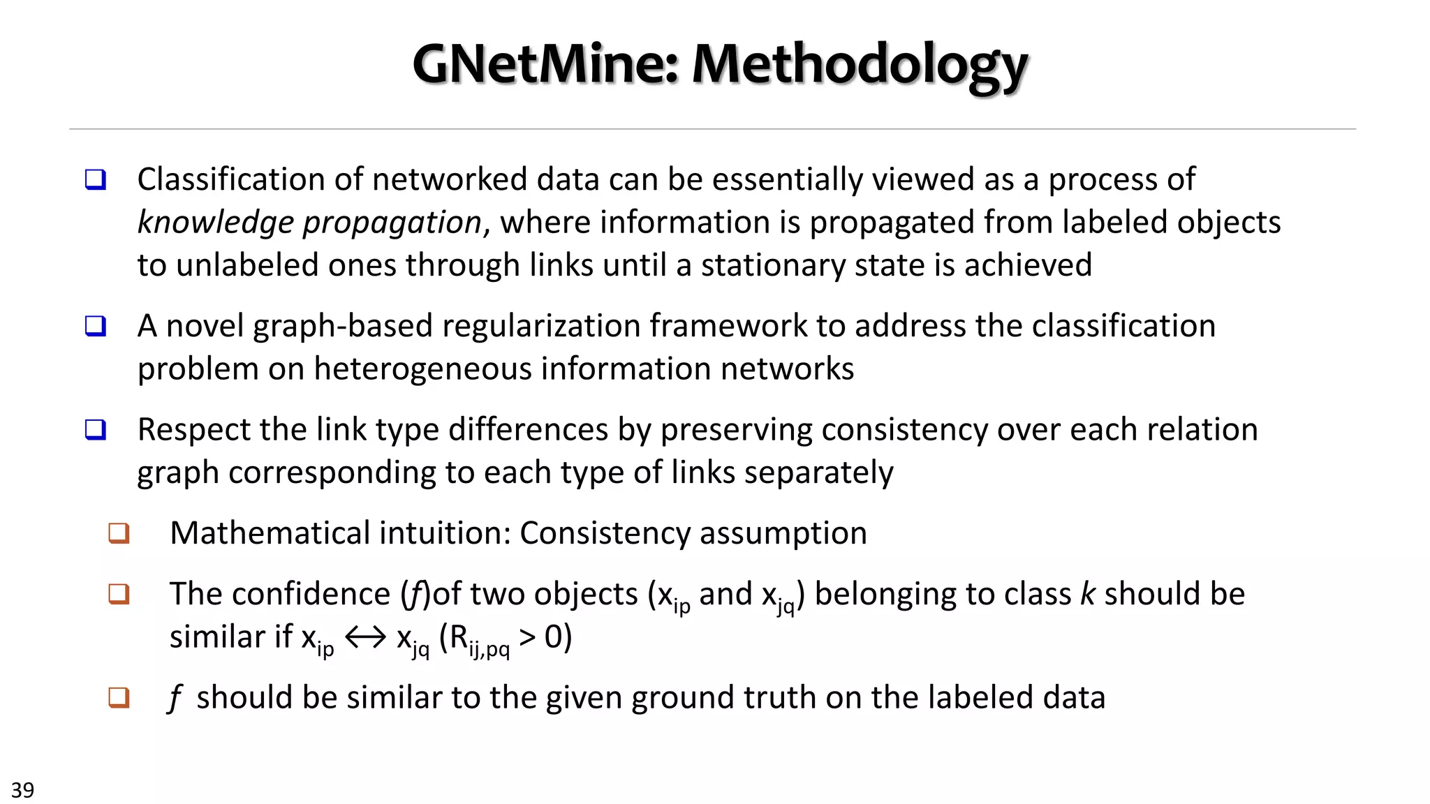 39
GNetMine: Methodology
 Classification of networked data can be essentially viewed as a process of
knowledge propagation, where information is propagated from labeled objects
to unlabeled ones through links until a stationary state is achieved
 A novel graph-based regularization framework to address the classification
problem on heterogeneous information networks
 Respect the link type differences by preserving consistency over each relation
graph corresponding to each type of links separately
 Mathematical intuition: Consistency assumption
 The confidence (f)of two objects (xip and xjq) belonging to class k should be
similar if xip ↔ xjq (Rij,pq > 0)
 f should be similar to the given ground truth on the labeled data
 
