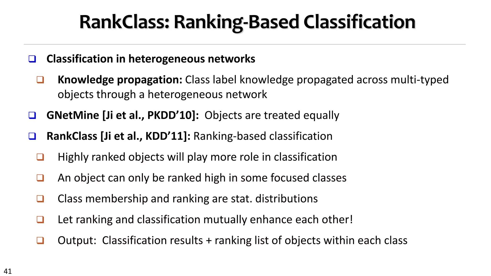 41
RankClass: Ranking-Based Classification
 Classification in heterogeneous networks
 Knowledge propagation: Class label knowledge propagated across multi-typed
objects through a heterogeneous network
 GNetMine [Ji et al., PKDD’10]: Objects are treated equally
 RankClass [Ji et al., KDD’11]: Ranking-based classification
 Highly ranked objects will play more role in classification
 An object can only be ranked high in some focused classes
 Class membership and ranking are stat. distributions
 Let ranking and classification mutually enhance each other!
 Output: Classification results + ranking list of objects within each class
 