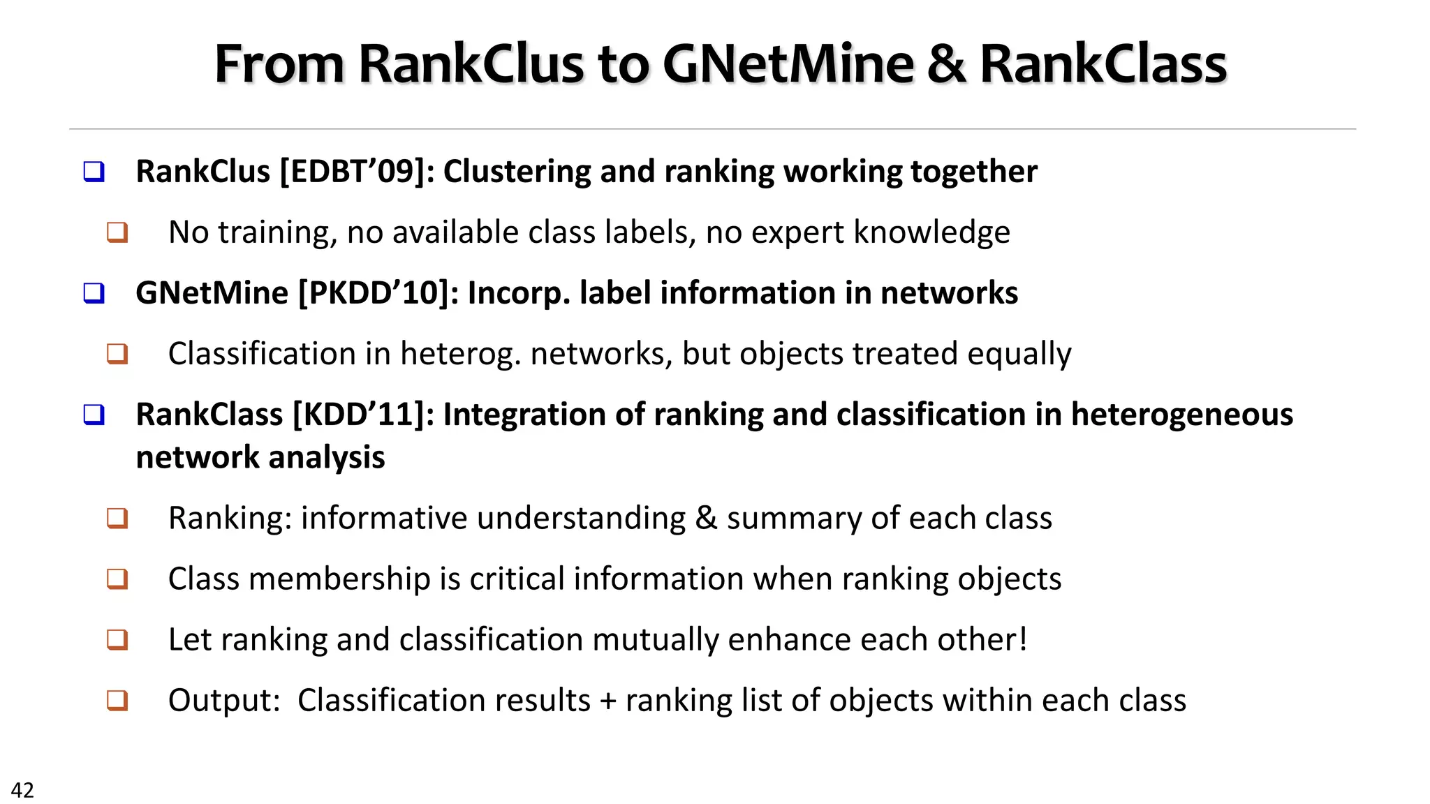 42
From RankClus to GNetMine & RankClass
 RankClus [EDBT’09]: Clustering and ranking working together
 No training, no available class labels, no expert knowledge
 GNetMine [PKDD’10]: Incorp. label information in networks
 Classification in heterog. networks, but objects treated equally
 RankClass [KDD’11]: Integration of ranking and classification in heterogeneous
network analysis
 Ranking: informative understanding & summary of each class
 Class membership is critical information when ranking objects
 Let ranking and classification mutually enhance each other!
 Output: Classification results + ranking list of objects within each class
 