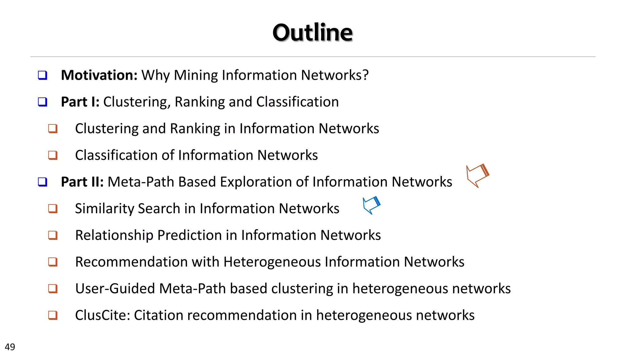 49
Outline
 Motivation: Why Mining Information Networks?
 Part I: Clustering, Ranking and Classification
 Clustering and Ranking in Information Networks
 Classification of Information Networks
 Part II: Meta-Path Based Exploration of Information Networks
 Similarity Search in Information Networks
 Relationship Prediction in Information Networks
 Recommendation with Heterogeneous Information Networks
 User-Guided Meta-Path based clustering in heterogeneous networks
 ClusCite: Citation recommendation in heterogeneous networks
 