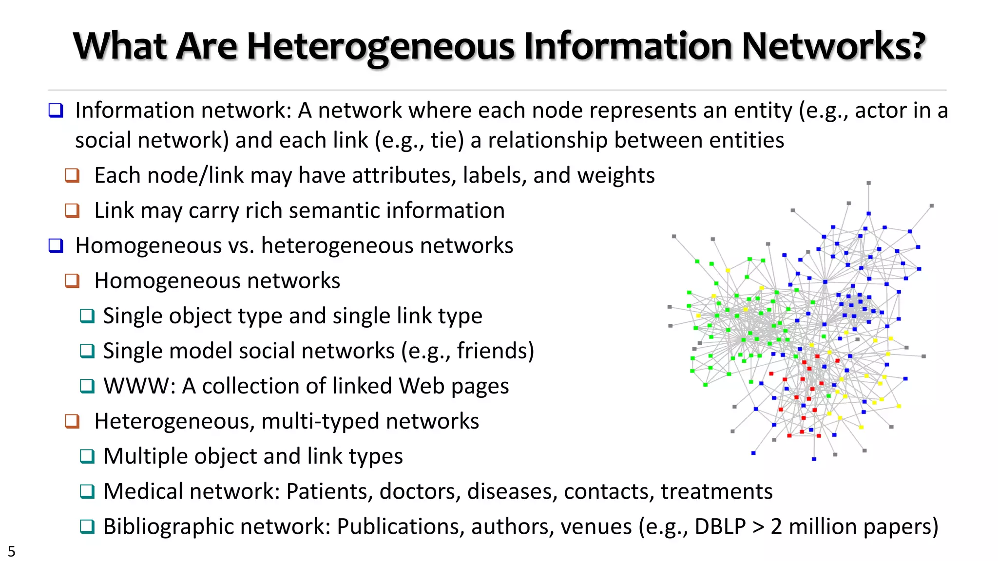 5
What Are Heterogeneous Information Networks?
 Information network: A network where each node represents an entity (e.g., actor in a
social network) and each link (e.g., tie) a relationship between entities
 Each node/link may have attributes, labels, and weights
 Link may carry rich semantic information
 Homogeneous vs. heterogeneous networks
 Homogeneous networks
 Single object type and single link type
 Single model social networks (e.g., friends)
 WWW: A collection of linked Web pages
 Heterogeneous, multi-typed networks
 Multiple object and link types
 Medical network: Patients, doctors, diseases, contacts, treatments
 Bibliographic network: Publications, authors, venues (e.g., DBLP > 2 million papers)
 
