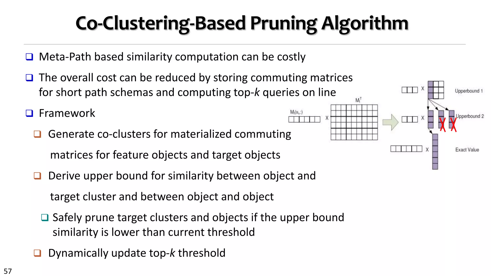 57
Co-Clustering-Based Pruning Algorithm
 Meta-Path based similarity computation can be costly
 The overall cost can be reduced by storing commuting matrices
for short path schemas and computing top-k queries on line
 Framework
 Generate co-clusters for materialized commuting
matrices for feature objects and target objects
 Derive upper bound for similarity between object and
target cluster and between object and object
 Safely prune target clusters and objects if the upper bound
similarity is lower than current threshold
 Dynamically update top-k threshold
 