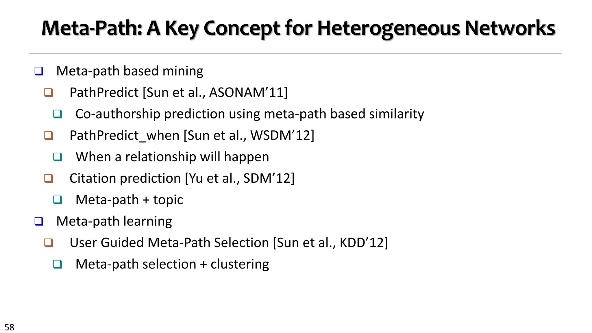 58
Meta-Path: A Key Concept for Heterogeneous Networks
 Meta-path based mining
 PathPredict [Sun et al., ASONAM’11]
 Co-authorship prediction using meta-path based similarity
 PathPredict_when [Sun et al., WSDM’12]
 When a relationship will happen
 Citation prediction [Yu et al., SDM’12]
 Meta-path + topic
 Meta-path learning
 User Guided Meta-Path Selection [Sun et al., KDD’12]
 Meta-path selection + clustering
 