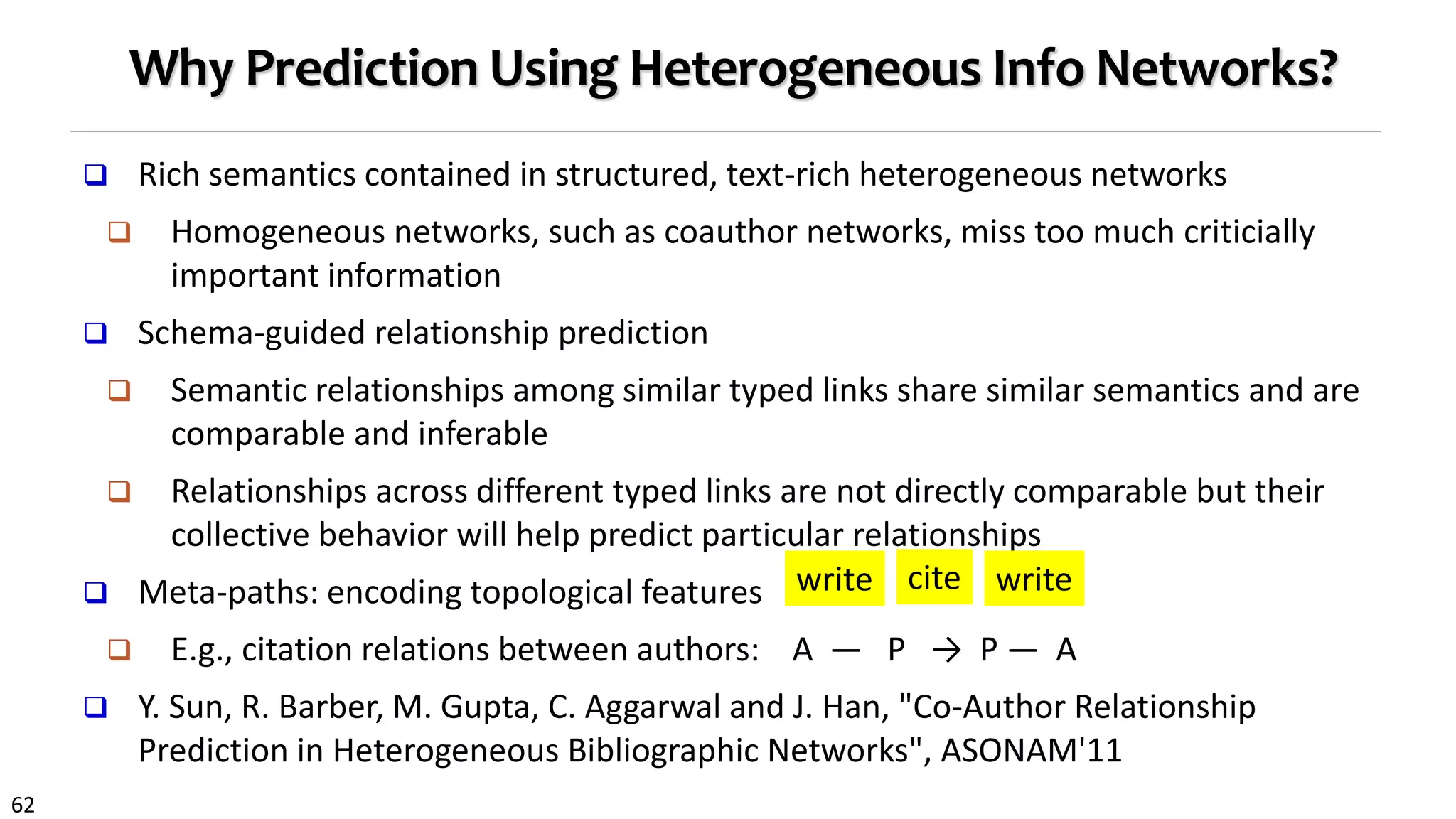 62
Why Prediction Using Heterogeneous Info Networks?
 Rich semantics contained in structured, text-rich heterogeneous networks
 Homogeneous networks, such as coauthor networks, miss too much criticially
important information
 Schema-guided relationship prediction
 Semantic relationships among similar typed links share similar semantics and are
comparable and inferable
 Relationships across different typed links are not directly comparable but their
collective behavior will help predict particular relationships
 Meta-paths: encoding topological features
 E.g., citation relations between authors: A — P → P — A
 Y. Sun, R. Barber, M. Gupta, C. Aggarwal and J. Han, "Co-Author Relationship
Prediction in Heterogeneous Bibliographic Networks", ASONAM'11
cite writewrite
 