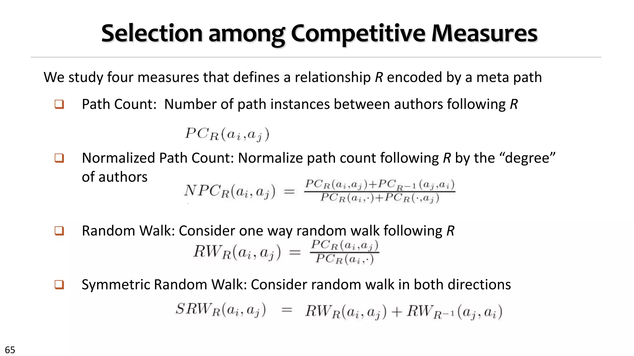 65
Selection among Competitive Measures
We study four measures that defines a relationship R encoded by a meta path
 Path Count: Number of path instances between authors following R
 Normalized Path Count: Normalize path count following R by the “degree”
of authors
 Random Walk: Consider one way random walk following R
 Symmetric Random Walk: Consider random walk in both directions
 