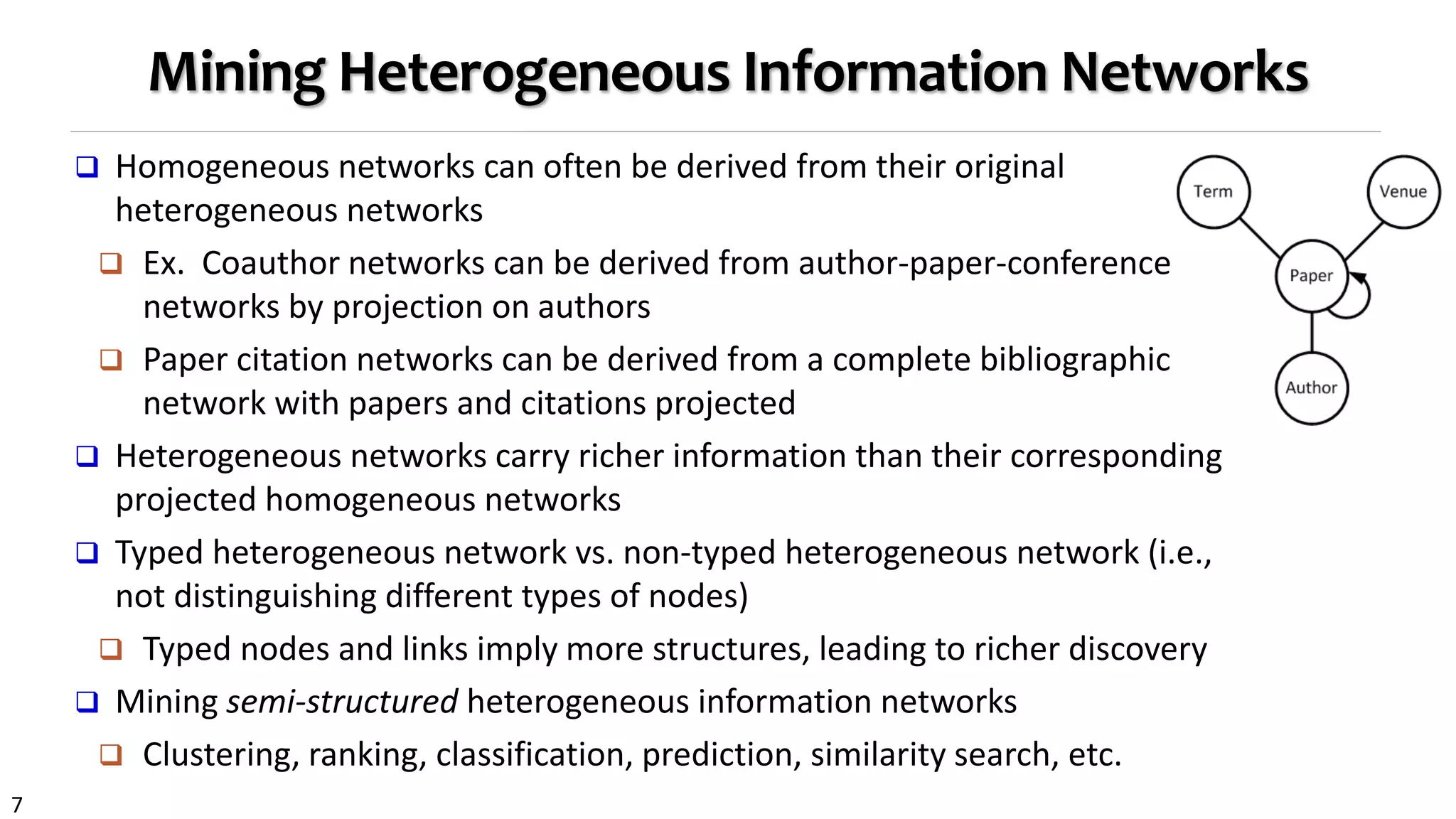 7
Mining Heterogeneous Information Networks
 Homogeneous networks can often be derived from their original
heterogeneous networks
 Ex. Coauthor networks can be derived from author-paper-conference
networks by projection on authors
 Paper citation networks can be derived from a complete bibliographic
network with papers and citations projected
 Heterogeneous networks carry richer information than their corresponding
projected homogeneous networks
 Typed heterogeneous network vs. non-typed heterogeneous network (i.e.,
not distinguishing different types of nodes)
 Typed nodes and links imply more structures, leading to richer discovery
 Mining semi-structured heterogeneous information networks
 Clustering, ranking, classification, prediction, similarity search, etc.
 