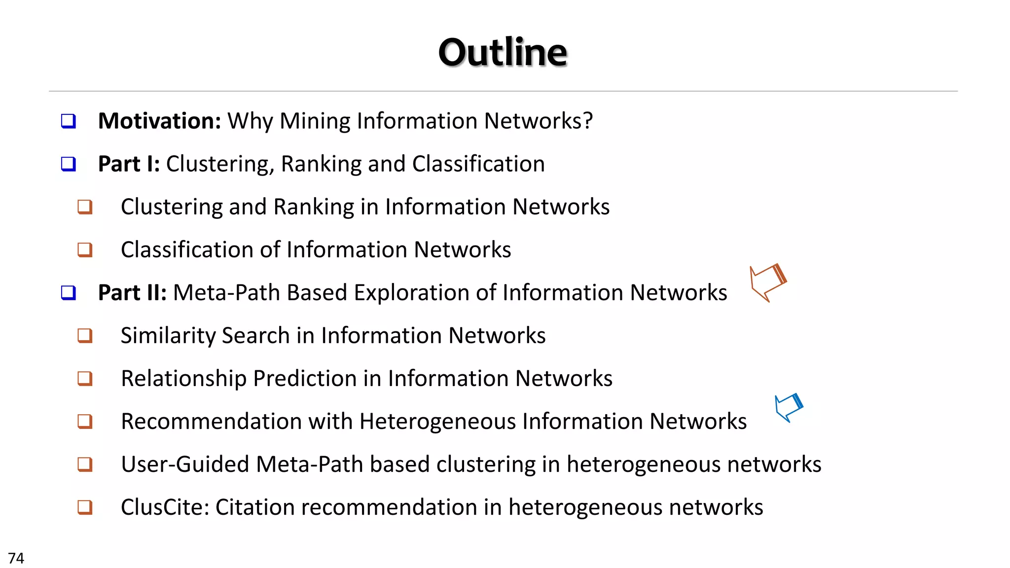 74
Outline
 Motivation: Why Mining Information Networks?
 Part I: Clustering, Ranking and Classification
 Clustering and Ranking in Information Networks
 Classification of Information Networks
 Part II: Meta-Path Based Exploration of Information Networks
 Similarity Search in Information Networks
 Relationship Prediction in Information Networks
 Recommendation with Heterogeneous Information Networks
 User-Guided Meta-Path based clustering in heterogeneous networks
 ClusCite: Citation recommendation in heterogeneous networks
 